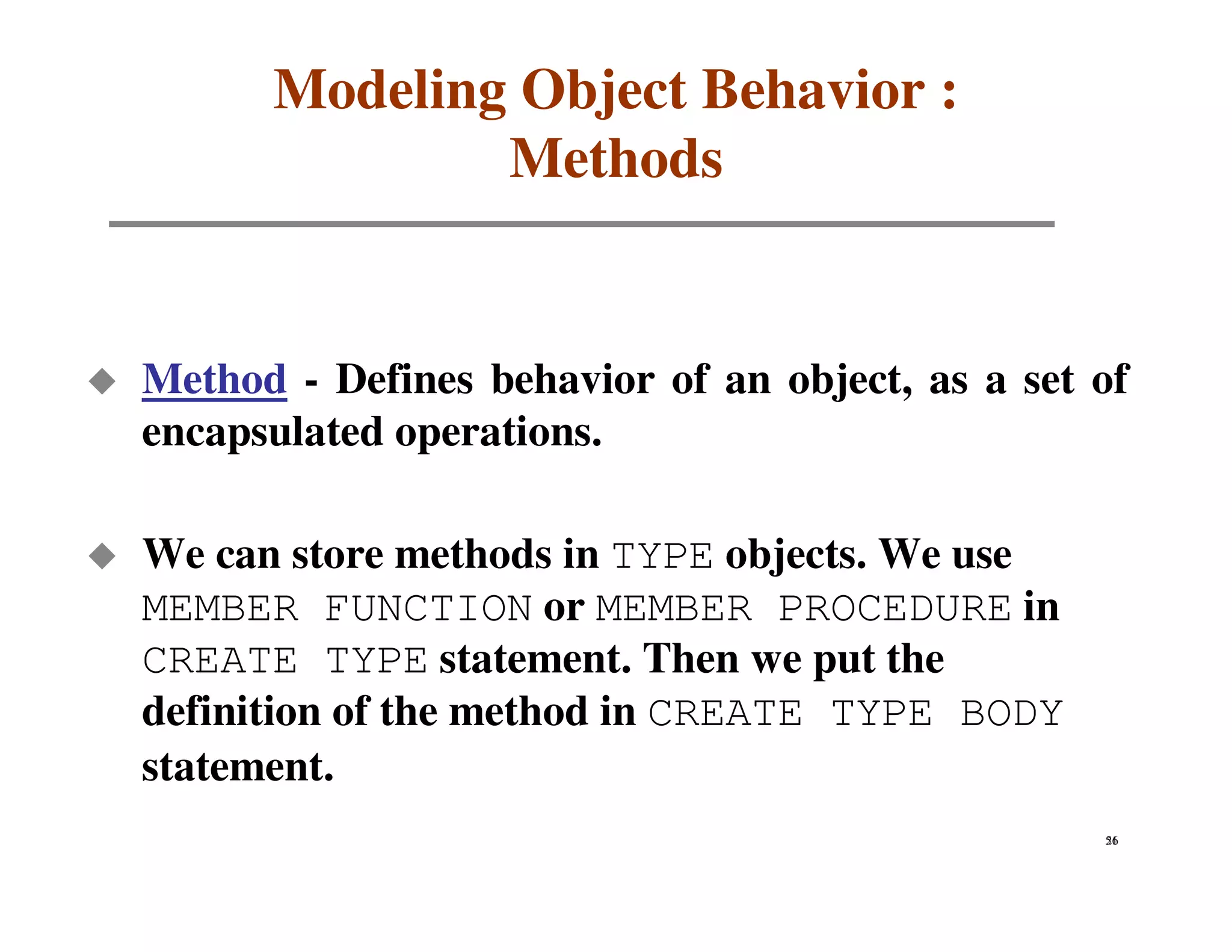 Modeling Object Behavior :
              Methods


Method - Defines behavior of an object, as a set of
encapsulated operations.

We can store methods in TYPE objects. We use
MEMBER FUNCTION or MEMBER PROCEDURE in
CREATE TYPE statement. Then we put the
definition of the method in CREATE TYPE BODY
statement.
                                                 51
                                                 26
 