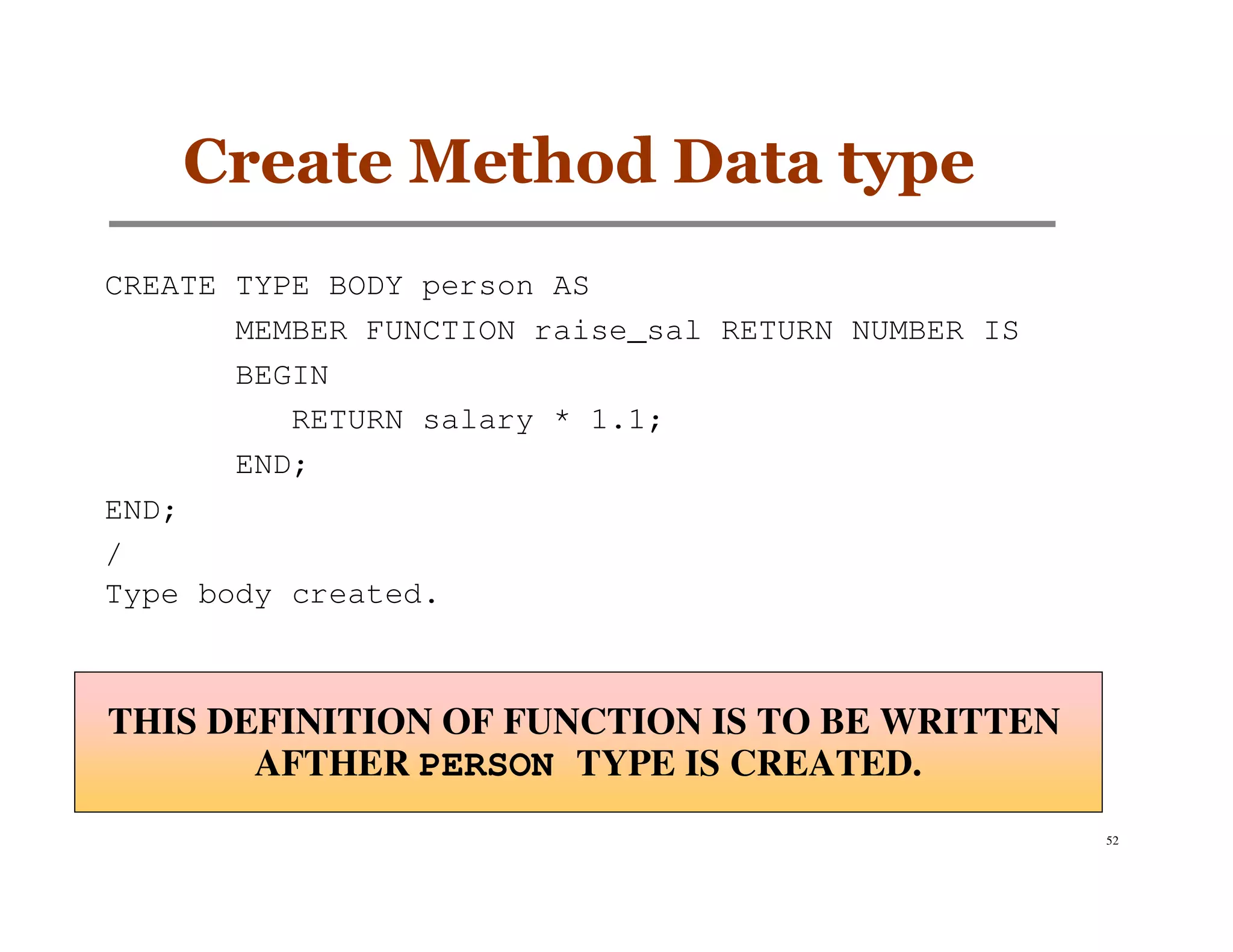 Create Method Data type
CREATE TYPE BODY person AS
       MEMBER FUNCTION raise_sal RETURN NUMBER IS
       BEGIN
          RETURN salary * 1.1;
       END;
END;
/
Type body created.



THIS DEFINITION OF FUNCTION IS TO BE WRITTEN
       AFTHER PERSON TYPE IS CREATED.
                                                    52
 
