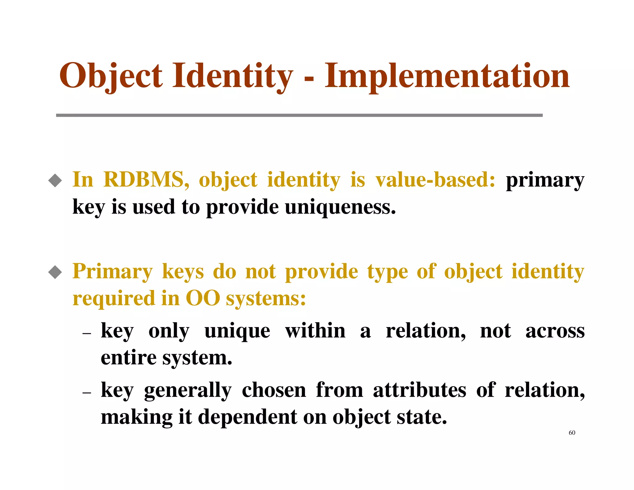Object Identity - Implementation

In RDBMS, object identity is value-based: primary
key is used to provide uniqueness.

Primary keys do not provide type of object identity
required in OO systems:
 – key only unique within a relation, not across
   entire system.
 – key generally chosen from attributes of relation,
   making it dependent on object state.           60
 