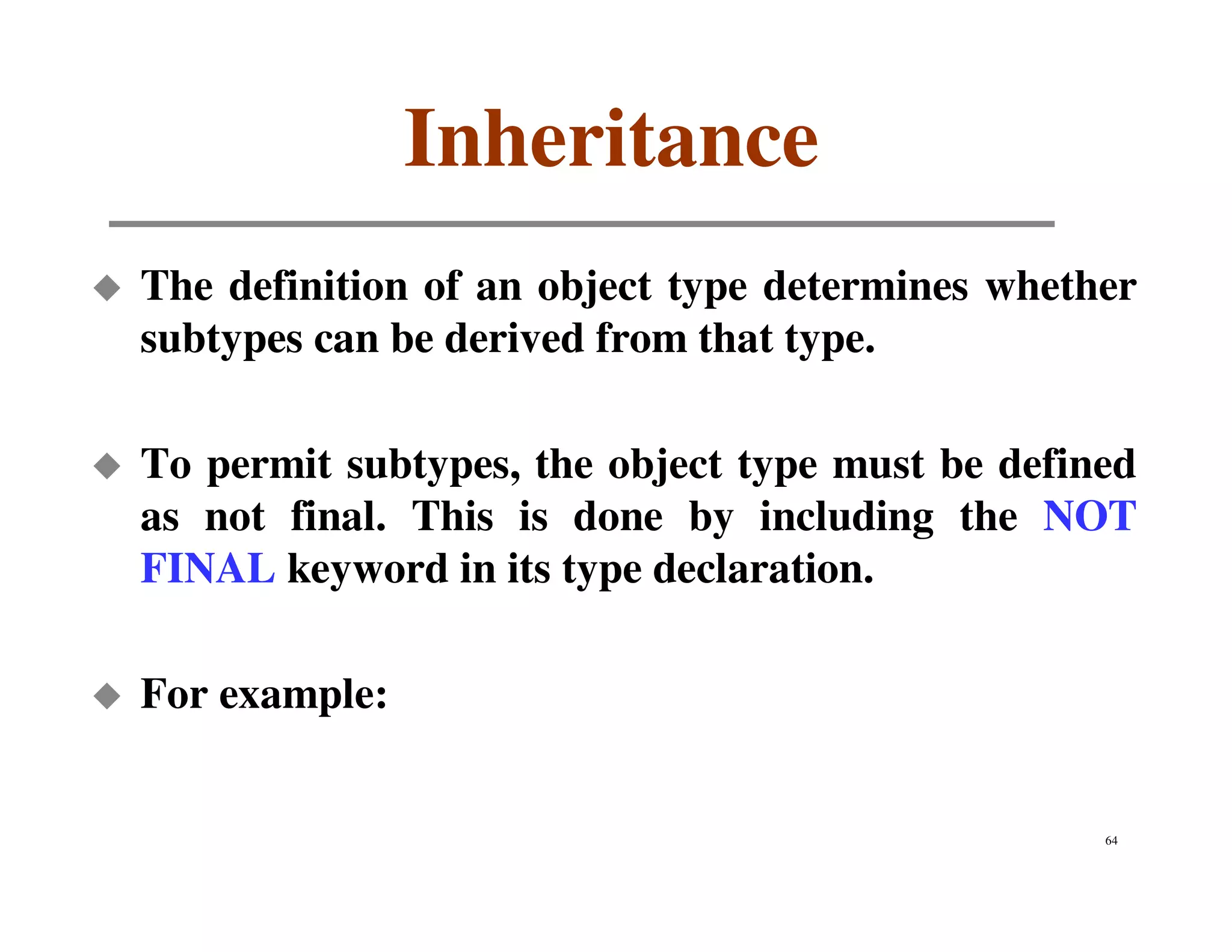 Inheritance
The definition of an object type determines whether
subtypes can be derived from that type.

To permit subtypes, the object type must be defined
as not final. This is done by including the NOT
FINAL keyword in its type declaration.

For example:


                                                 64
 