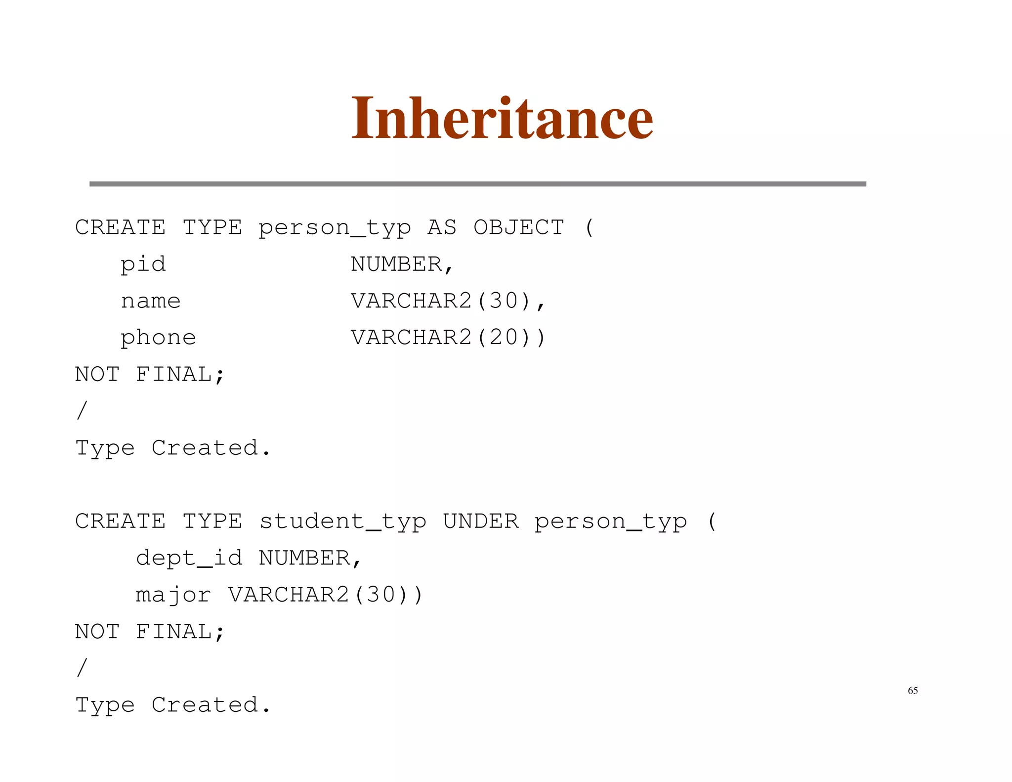 Inheritance
CREATE TYPE person_typ AS OBJECT (
   pid            NUMBER,
   name           VARCHAR2(30),
   phone          VARCHAR2(20))
NOT FINAL;
/
Type Created.

CREATE TYPE student_typ UNDER person_typ (
    dept_id NUMBER,
    major VARCHAR2(30))
NOT FINAL;
/
                                             65
Type Created.
 