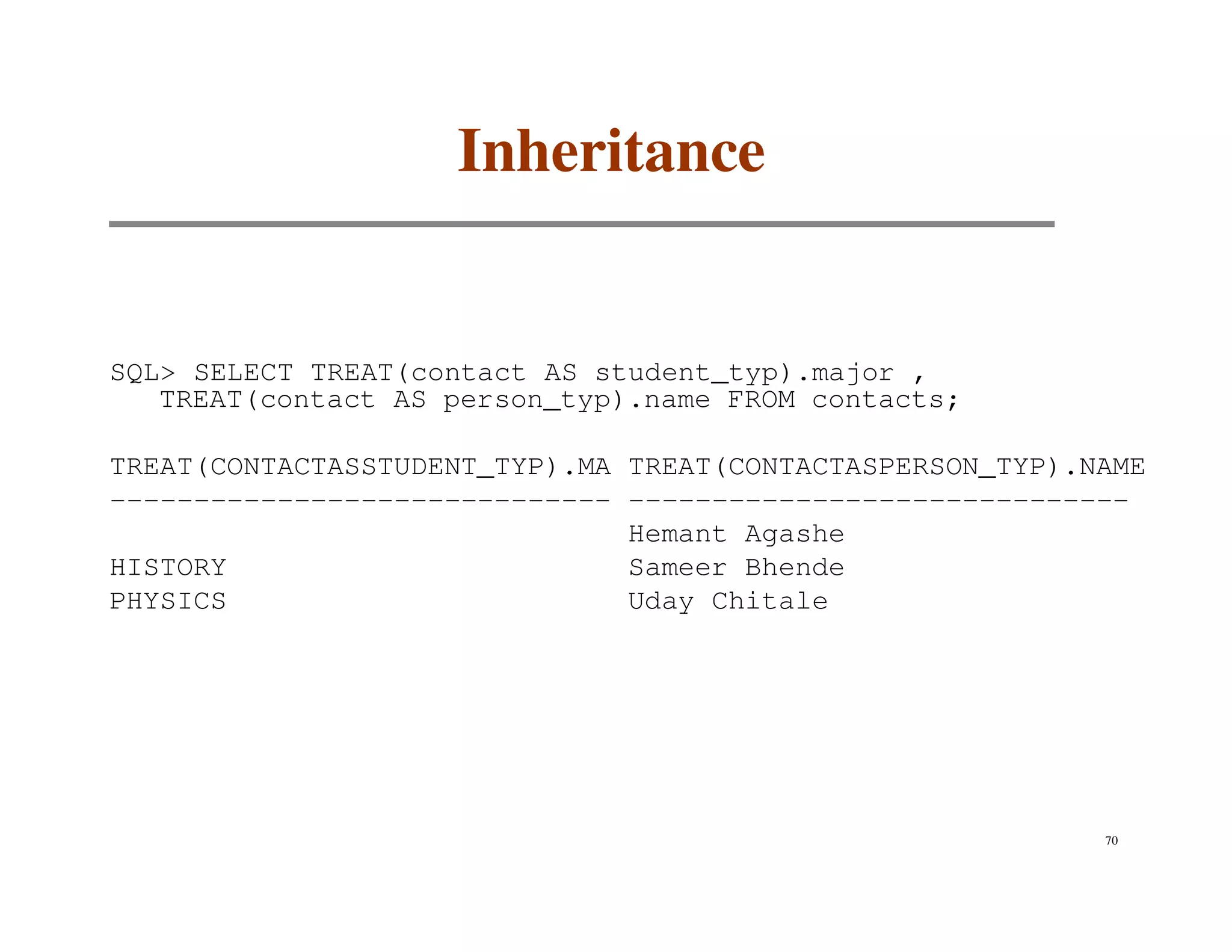 Inheritance


SQL> SELECT TREAT(contact AS student_typ).major ,
   TREAT(contact AS person_typ).name FROM contacts;

TREAT(CONTACTASSTUDENT_TYP).MA TREAT(CONTACTASPERSON_TYP).NAME
------------------------------ ------------------------------
                               Hemant Agashe
HISTORY                        Sameer Bhende
PHYSICS                        Uday Chitale




                                                           70
 