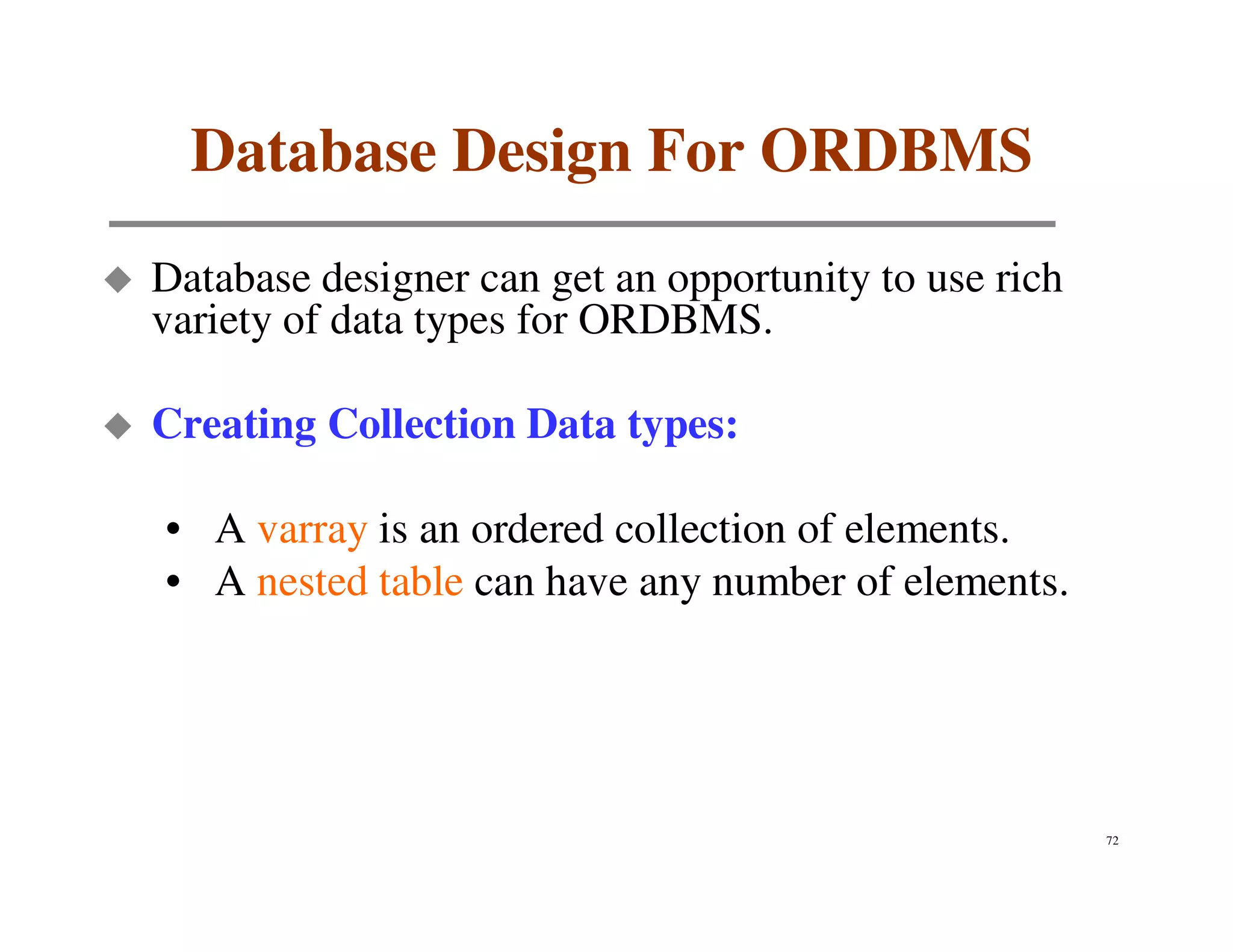 Database Design For ORDBMS
Database designer can get an opportunity to use rich
variety of data types for ORDBMS.

Creating Collection Data types:

• A varray is an ordered collection of elements.
• A nested table can have any number of elements.




                                                       72
 