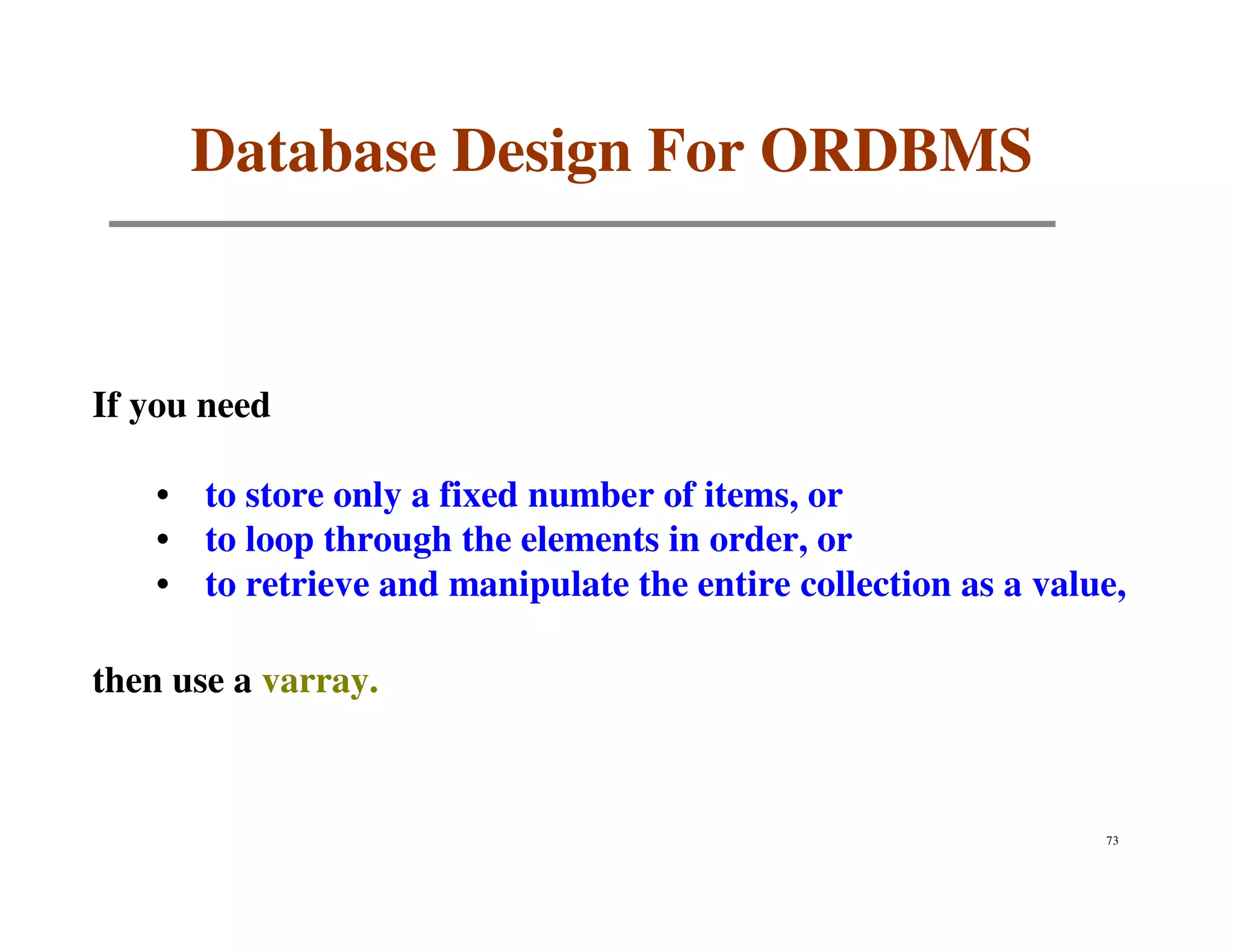 Database Design For ORDBMS


If you need

    • to store only a fixed number of items, or
    • to loop through the elements in order, or
    • to retrieve and manipulate the entire collection as a value,

then use a varray.



                                                                73
 
