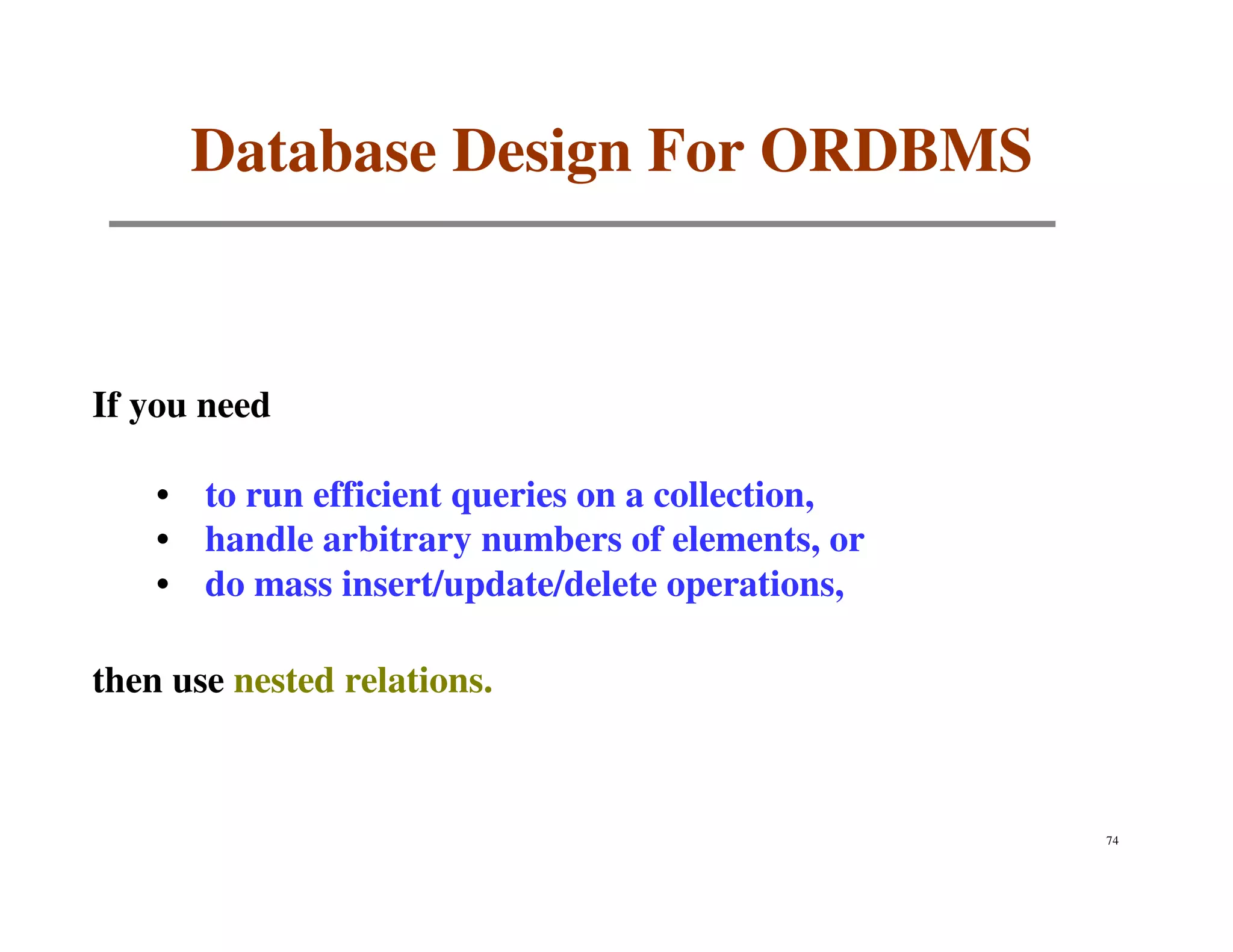 Database Design For ORDBMS


If you need

    • to run efficient queries on a collection,
    • handle arbitrary numbers of elements, or
    • do mass insert/update/delete operations,

then use nested relations.



                                                  74
 