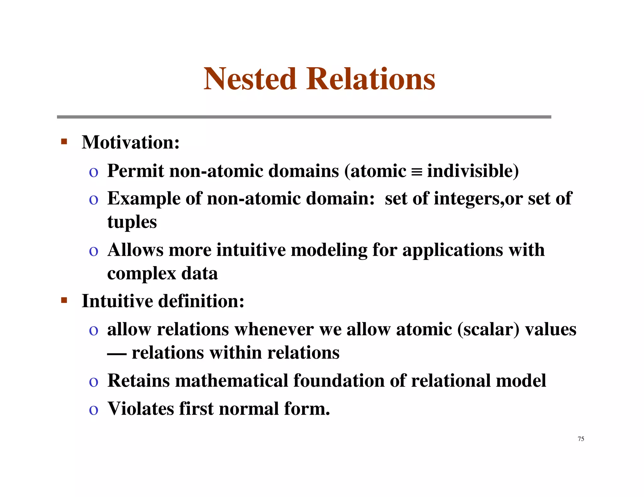 Nested Relations
Motivation:
 o Permit non-atomic domains (atomic ≡ indivisible)
 o Example of non-atomic domain: set of integers,or set of
   tuples
 o Allows more intuitive modeling for applications with
   complex data
Intuitive definition:
 o allow relations whenever we allow atomic (scalar) values
   — relations within relations
 o Retains mathematical foundation of relational model
 o Violates first normal form.
                                                              75
 