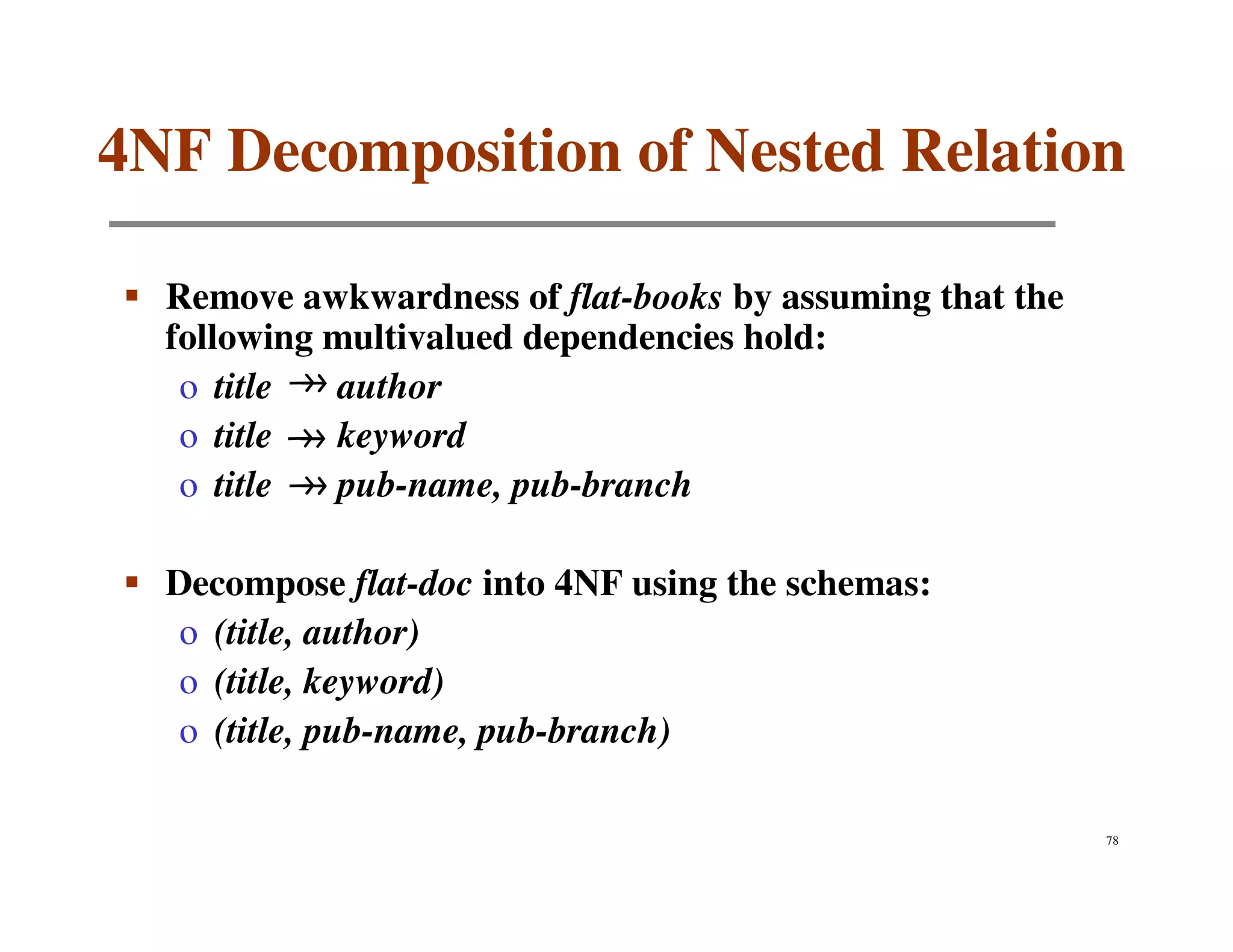 4NF Decomposition of Nested Relation

  Remove awkwardness of flat-books by assuming that the
  following multivalued dependencies hold:
   o title  author
   o title  keyword
   o title  pub-name, pub-branch

  Decompose flat-doc into 4NF using the schemas:
   o (title, author)
   o (title, keyword)
   o (title, pub-name, pub-branch)

                                                          78
 