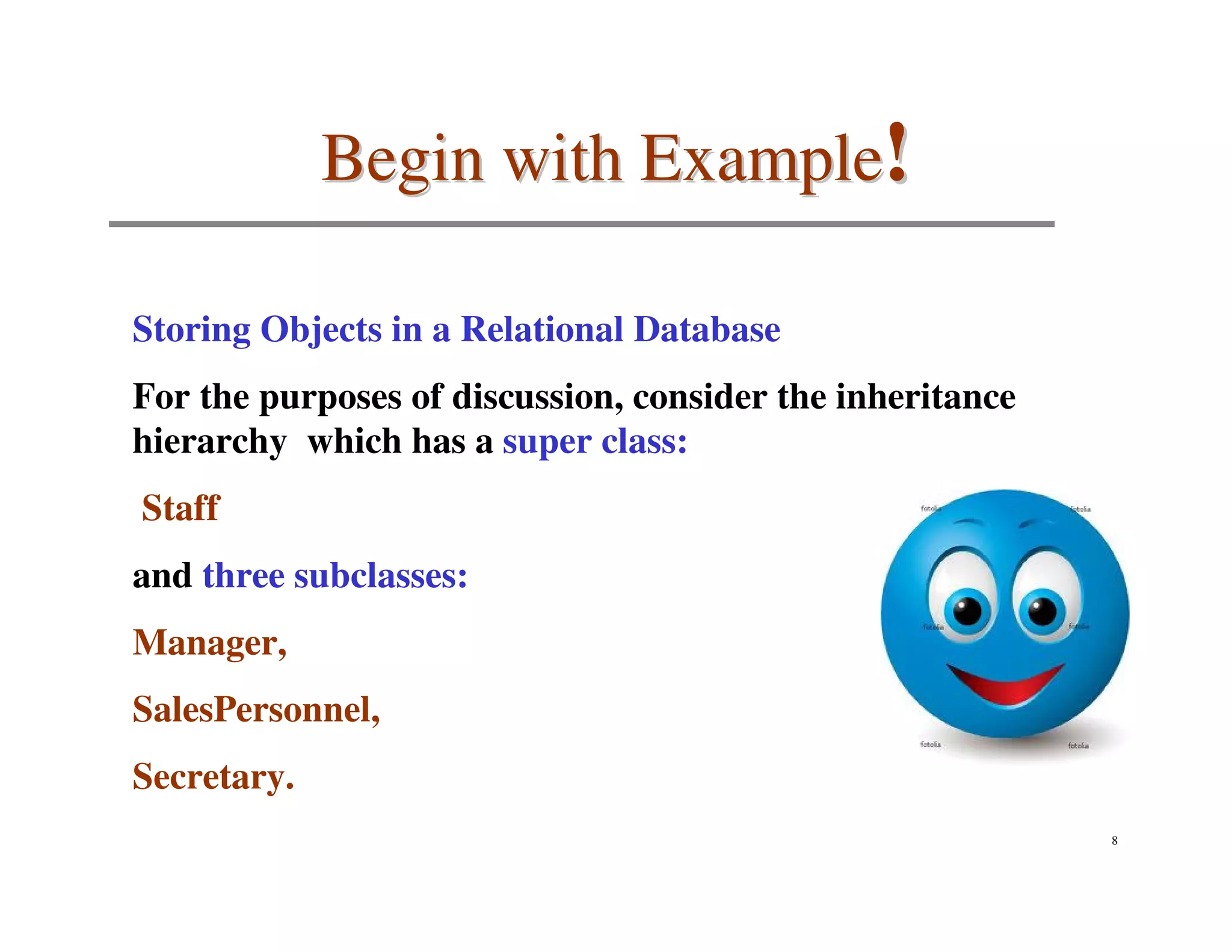 Begin with Example!

Storing Objects in a Relational Database
For the purposes of discussion, consider the inheritance
hierarchy which has a super class:
Staff
and three subclasses:
Manager,
SalesPersonnel,
Secretary.
                                                           8
 