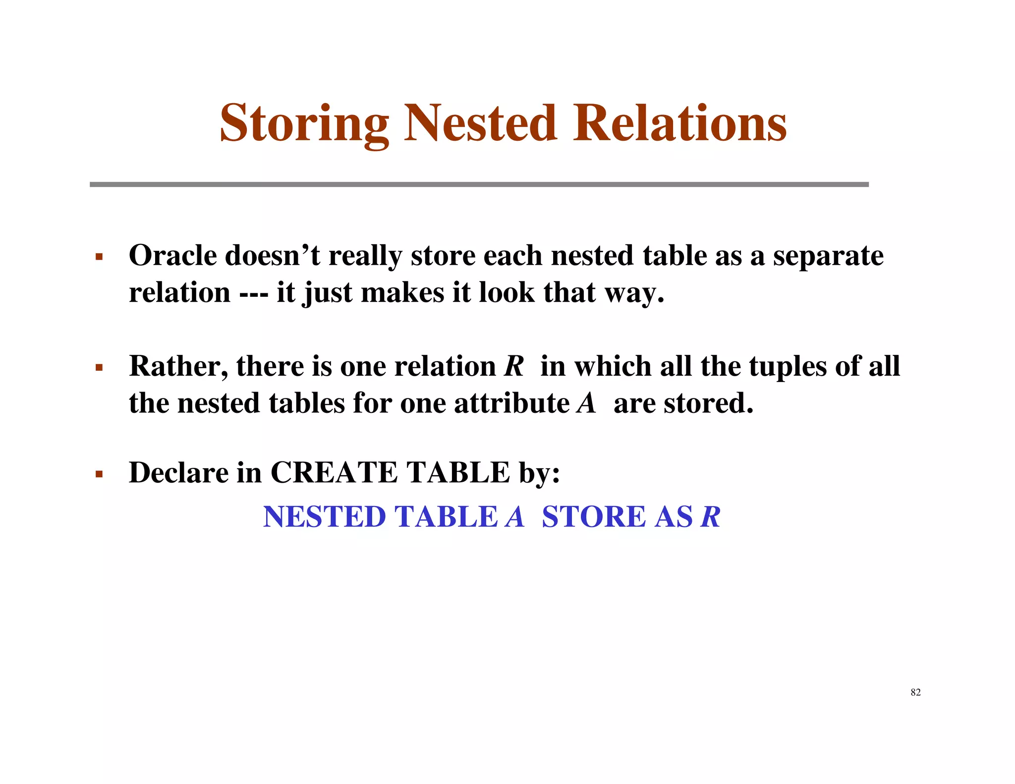 Storing Nested Relations

Oracle doesn’t really store each nested table as a separate
relation --- it just makes it look that way.

Rather, there is one relation R in which all the tuples of all
the nested tables for one attribute A are stored.

Declare in CREATE TABLE by:
          NESTED TABLE A STORE AS R




                                                                 82
 