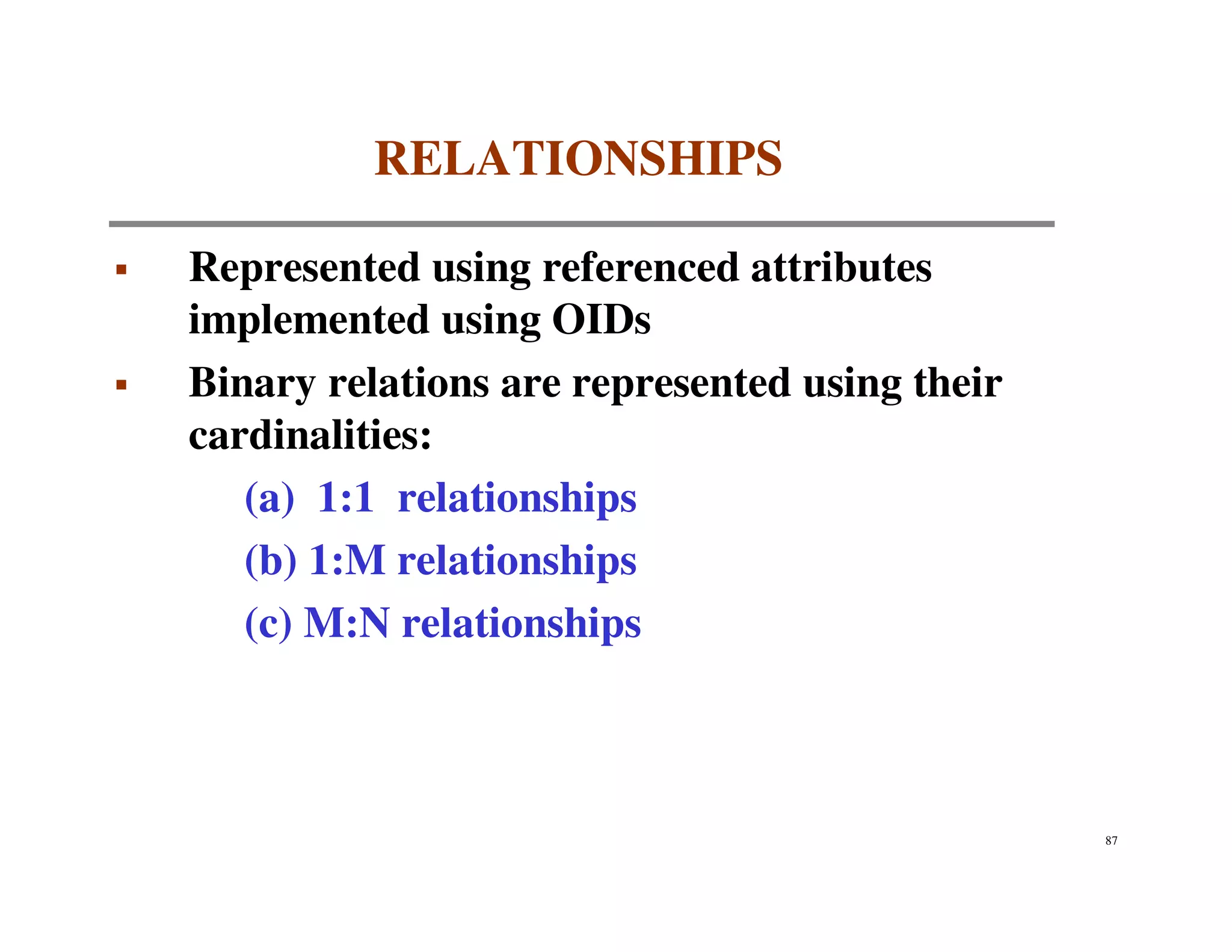 RELATIONSHIPS

Represented using referenced attributes
implemented using OIDs
Binary relations are represented using their
cardinalities:
   (a) 1:1 relationships
   (b) 1:M relationships
   (c) M:N relationships



                                               87
 