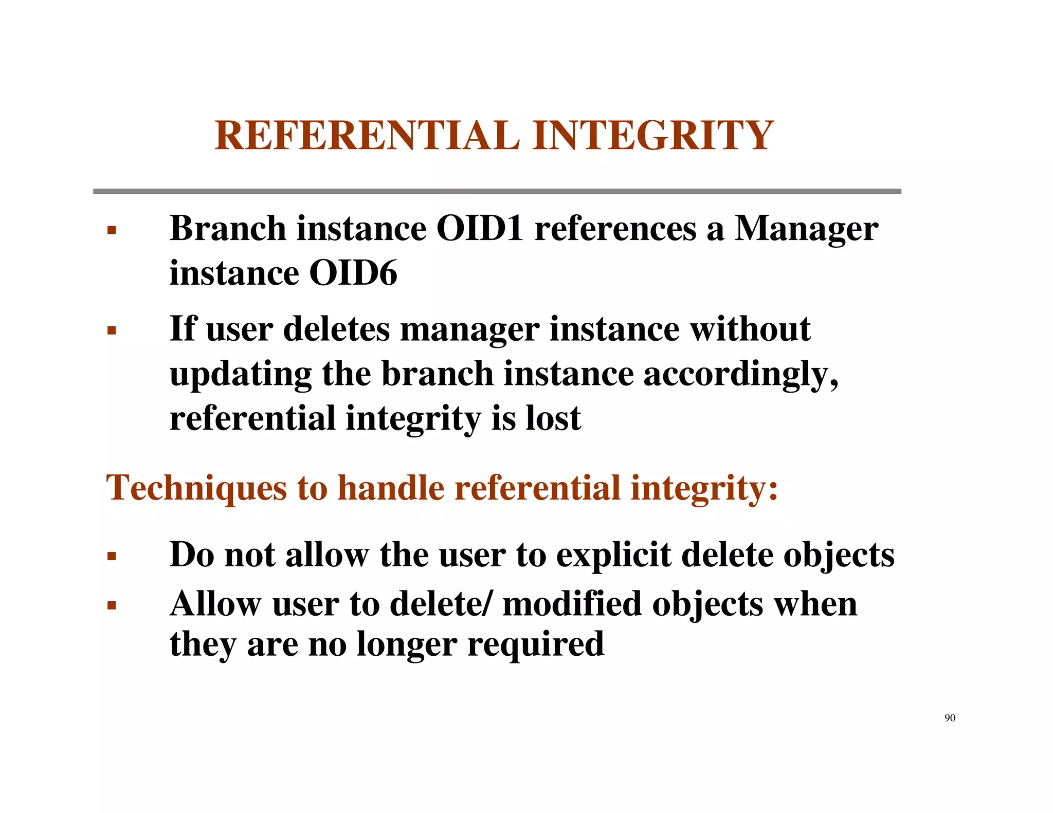 REFERENTIAL INTEGRITY

    Branch instance OID1 references a Manager
    instance OID6
    If user deletes manager instance without
    updating the branch instance accordingly,
    referential integrity is lost
Techniques to handle referential integrity:
    Do not allow the user to explicit delete objects
    Allow user to delete/ modified objects when
    they are no longer required
                                                       90
 