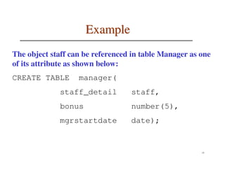 Example
The object staff can be referenced in table Manager as one
of its attribute as shown below:
CREATE TABLE       manager(
             staff_detail         staff,
             bonus                number(5),
             mgrstartdate         date);


                                                       15
 