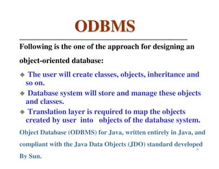 ODBMS
Following is the one of the approach for designing an
object-oriented database:
   The user will create classes, objects, inheritance and
  so on.
   Database system will store and manage these objects
  and classes.
   Translation layer is required to map the objects
  created by user into objects of the database system.
Object Database (ODBMS) for Java, written entirely in Java, and
compliant with the Java Data Objects (JDO) standard developed
                                                           23


By Sun.
 