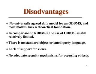 Disadvantages
    No universally agreed data model for an ODBMS, and
    most models lack a theoretical foundation.
    In comparison to RDBMSs, the use of ODBMS is still
    relatively limited.
    There is no standard object-oriented query language.
`

    Lack of support for views.
    No adequate security mechanisms for accessing objects.

                                                           25
 