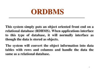 ORDBMS
This system simply puts an object oriented front end on a
relational database (RDBMS). When applications interface
to this type of database, it will normally interface as
though the data is stored as objects.
The system will convert the object information into data
tables with rows and columns and handle the data the
same as a relational database.


                                                     27
 