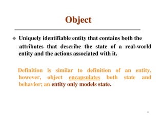 Object
Uniquely identifiable entity that contains both the
attributes that describe the state of a real-world
entity and the actions associated with it.

Definition is similar to definition of an entity,
however, object encapsulates both state and
behavior; an entity only models state.



                                                 31
 