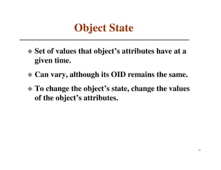 Object State
Set of values that object’s attributes have at a
given time.
Can vary, although its OID remains the same.
To change the object’s state, change the values
of the object’s attributes.




                                                   33
 