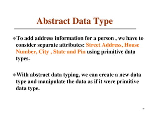 Abstract Data Type
To add address information for a person , we have to
consider separate attributes: Street Address, House
Number, City , State and Pin using primitive data
types.

With abstract data typing, we can create a new data
type and manipulate the data as if it were primitive
data type.


                                                       42
                                                       21
 