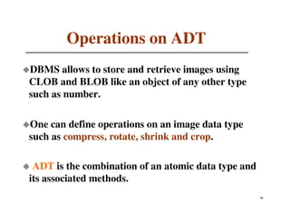 Operations on ADT
DBMS allows to store and retrieve images using
CLOB and BLOB like an object of any other type
such as number.

One can define operations on an image data type
such as compress, rotate, shrink and crop.

 ADT is the combination of an atomic data type and
its associated methods.
                                                     43
                                                     21
 