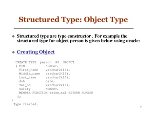Structured Type: Object Type

  Structured type are type constructor . For example the
  structured type for object person is given below using oracle:

  Creating Object

 CREATE TYPE person AS OBJECT
 ( PIN           number,
   First_name    varchar2(15),
   Middle_name   varchar2(15),
   Last_name     varchar2(15),
   dob           date,
   Tel_no        varchar2(10),
   salary        number,
   MEMBER FUNCTION raise_sal RETURN NUMBER
  );
/
 Type created.
                                                                   45
 