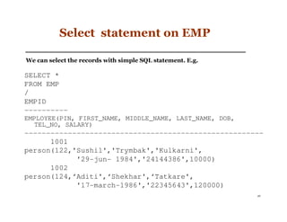 Select statement on EMP

We can select the records with simple SQL statement. E.g.

SELECT *
FROM EMP
/
EMPID
----------
EMPLOYEE(PIN, FIRST_NAME, MIDDLE_NAME, LAST_NAME, DOB,
   TEL_NO, SALARY)
-------------------------------------------------------
      1001
person(122,'Sushil','Trymbak','Kulkarni',
            '29-jun- 1984','24144386',10000)
      1002
person(124,‘Aditi',‘Shekhar',‘Tatkare',
            '17-march-1986','22345643',120000)
                                                            49
 