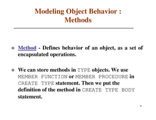 Modeling Object Behavior :
              Methods


Method - Defines behavior of an object, as a set of
encapsulated operations.

We can store methods in TYPE objects. We use
MEMBER FUNCTION or MEMBER PROCEDURE in
CREATE TYPE statement. Then we put the
definition of the method in CREATE TYPE BODY
statement.
                                                 51
                                                 26
 