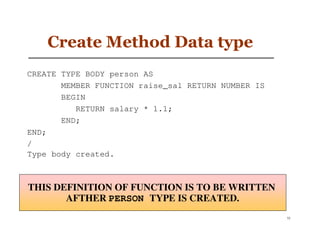 Create Method Data type
CREATE TYPE BODY person AS
       MEMBER FUNCTION raise_sal RETURN NUMBER IS
       BEGIN
          RETURN salary * 1.1;
       END;
END;
/
Type body created.



THIS DEFINITION OF FUNCTION IS TO BE WRITTEN
       AFTHER PERSON TYPE IS CREATED.
                                                    52
 