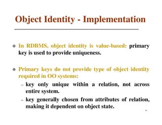 Object Identity - Implementation

In RDBMS, object identity is value-based: primary
key is used to provide uniqueness.

Primary keys do not provide type of object identity
required in OO systems:
 – key only unique within a relation, not across
   entire system.
 – key generally chosen from attributes of relation,
   making it dependent on object state.           60
 