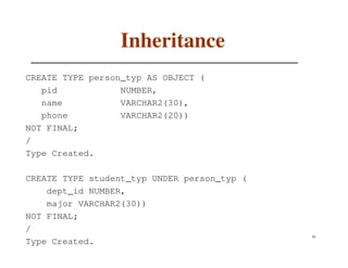 Inheritance
CREATE TYPE person_typ AS OBJECT (
   pid            NUMBER,
   name           VARCHAR2(30),
   phone          VARCHAR2(20))
NOT FINAL;
/
Type Created.

CREATE TYPE student_typ UNDER person_typ (
    dept_id NUMBER,
    major VARCHAR2(30))
NOT FINAL;
/
                                             65
Type Created.
 