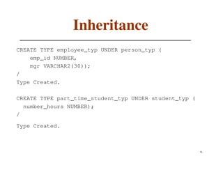 Inheritance
CREATE TYPE employee_typ UNDER person_typ (
    emp_id NUMBER,
    mgr VARCHAR2(30));
/
Type Created.

CREATE TYPE part_time_student_typ UNDER student_typ (
  number_hours NUMBER);
/

Type Created.



                                                        66
 