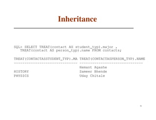 Inheritance


SQL> SELECT TREAT(contact AS student_typ).major ,
   TREAT(contact AS person_typ).name FROM contacts;

TREAT(CONTACTASSTUDENT_TYP).MA TREAT(CONTACTASPERSON_TYP).NAME
------------------------------ ------------------------------
                               Hemant Agashe
HISTORY                        Sameer Bhende
PHYSICS                        Uday Chitale




                                                           70
 