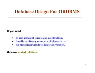 Database Design For ORDBMS


If you need

    • to run efficient queries on a collection,
    • handle arbitrary numbers of elements, or
    • do mass insert/update/delete operations,

then use nested relations.



                                                  74
 