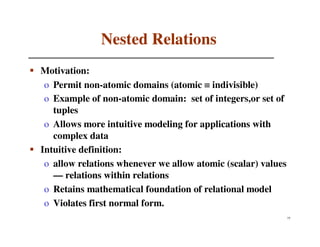 Nested Relations
Motivation:
 o Permit non-atomic domains (atomic ≡ indivisible)
 o Example of non-atomic domain: set of integers,or set of
   tuples
 o Allows more intuitive modeling for applications with
   complex data
Intuitive definition:
 o allow relations whenever we allow atomic (scalar) values
   — relations within relations
 o Retains mathematical foundation of relational model
 o Violates first normal form.
                                                              75
 