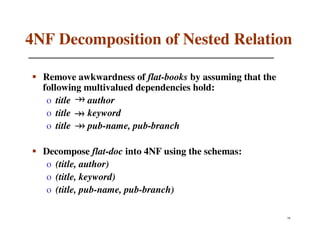 4NF Decomposition of Nested Relation

  Remove awkwardness of flat-books by assuming that the
  following multivalued dependencies hold:
   o title  author
   o title  keyword
   o title  pub-name, pub-branch

  Decompose flat-doc into 4NF using the schemas:
   o (title, author)
   o (title, keyword)
   o (title, pub-name, pub-branch)

                                                          78
 
