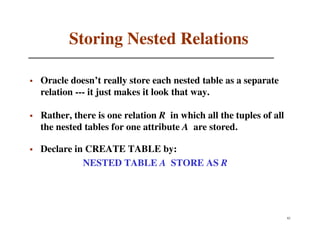Storing Nested Relations

Oracle doesn’t really store each nested table as a separate
relation --- it just makes it look that way.

Rather, there is one relation R in which all the tuples of all
the nested tables for one attribute A are stored.

Declare in CREATE TABLE by:
          NESTED TABLE A STORE AS R




                                                                 82
 