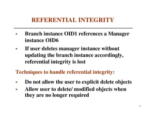 REFERENTIAL INTEGRITY

    Branch instance OID1 references a Manager
    instance OID6
    If user deletes manager instance without
    updating the branch instance accordingly,
    referential integrity is lost
Techniques to handle referential integrity:
    Do not allow the user to explicit delete objects
    Allow user to delete/ modified objects when
    they are no longer required
                                                       90
 