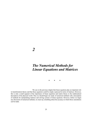 2


                                 The Numerical Methods for
                                 Linear Equations and Matrices

                                                          •       •       •




                                 We saw in the previous chapter that linear equations play an important role
in transformation theory and that these equations could be simply expressed in terms of matrices. However,
this is only a small segment of the importance of linear equations and matrix theory to the mathematical
description of the physical world. Thus we should begin our study of numerical methods with a description
of methods for manipulating matrices and solving systems of linear equations. However, before we begin
any discussion of numerical methods, we must say something about the accuracy to which those calculations
can be made.



                                                    25
 