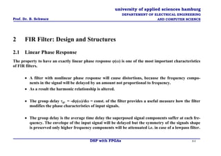 university of applied sciences hamburg 
Prof. Dr. B. Schwarz 
DEPARTEMENT OF ELECTRICAL ENGINEERING 
AND COMPUTER SCIENCE 
2 FIR Filter: Design and Structures 
2.1 Linear Phase Response 
The property to have an exactly linear phase response ϕ(ω) is one of the most important characteristics of FIR filters. 
• A filter with nonlinear phase response will cause distortions, because the frequency compo- nents in the signal will be delayed by an amount not proportional to frequency. 
• As a result the harmonic relationship is altered. 
• The group delay τgr = -dϕ(ω)/dω = const. of the filter provides a useful measure how the filter modifies the phase characteristics of input signals. 
• The group delay is the average time delay the superposed signal components suffer at each fre- quency. The envelope of the input signal will be delayed but the symmetry of the signals shape is preserved only higher frequency components will be attenuated i.e. in case of a lowpass filter. 
DSP with FPGAs 2-1 
 