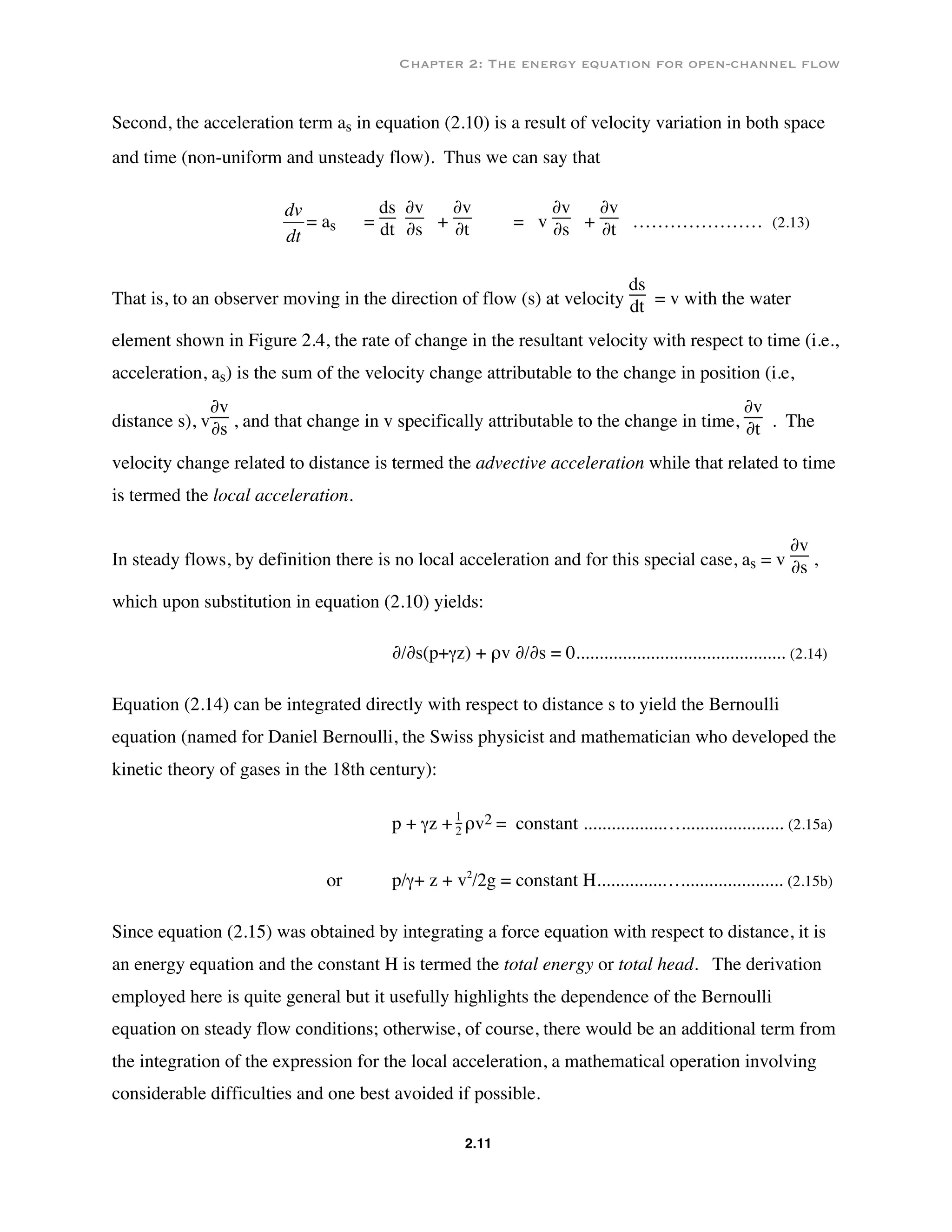 Chapter 2: The energy equation for open-channel flow
2.11
Second, the acceleration term as in equation (2.10) is a result of velocity variation in both space
and time (non-uniform and unsteady flow). Thus we can say that
€
dv
dt
= as =
ds
dt
∂v
∂s +
∂v
∂t = v
∂v
∂s +
∂v
∂t ………………… (2.13)
That is, to an observer moving in the direction of flow (s) at velocity
ds
dt = v with the water
element shown in Figure 2.4, the rate of change in the resultant velocity with respect to time (i.e.,
acceleration, as) is the sum of the velocity change attributable to the change in position (i.e,
distance s), v
∂v
∂s , and that change in v specifically attributable to the change in time,
∂v
∂t . The
velocity change related to distance is termed the advective acceleration while that related to time
is termed the local acceleration.
In steady flows, by definition there is no local acceleration and for this special case, as = v
∂v
∂s ,
which upon substitution in equation (2.10) yields:
∂/∂s(p+γz) + ρv ∂/∂s = 0............................................. (2.14)
Equation (2.14) can be integrated directly with respect to distance s to yield the Bernoulli
equation (named for Daniel Bernoulli, the Swiss physicist and mathematician who developed the
kinetic theory of gases in the 18th century):
p + γz + 1
2 ρv2 = constant .................…...................... (2.15a)
or p/γ+ z + v2
/2g = constant H..............…...................... (2.15b)
Since equation (2.15) was obtained by integrating a force equation with respect to distance, it is
an energy equation and the constant H is termed the total energy or total head. The derivation
employed here is quite general but it usefully highlights the dependence of the Bernoulli
equation on steady flow conditions; otherwise, of course, there would be an additional term from
the integration of the expression for the local acceleration, a mathematical operation involving
considerable difficulties and one best avoided if possible.
 