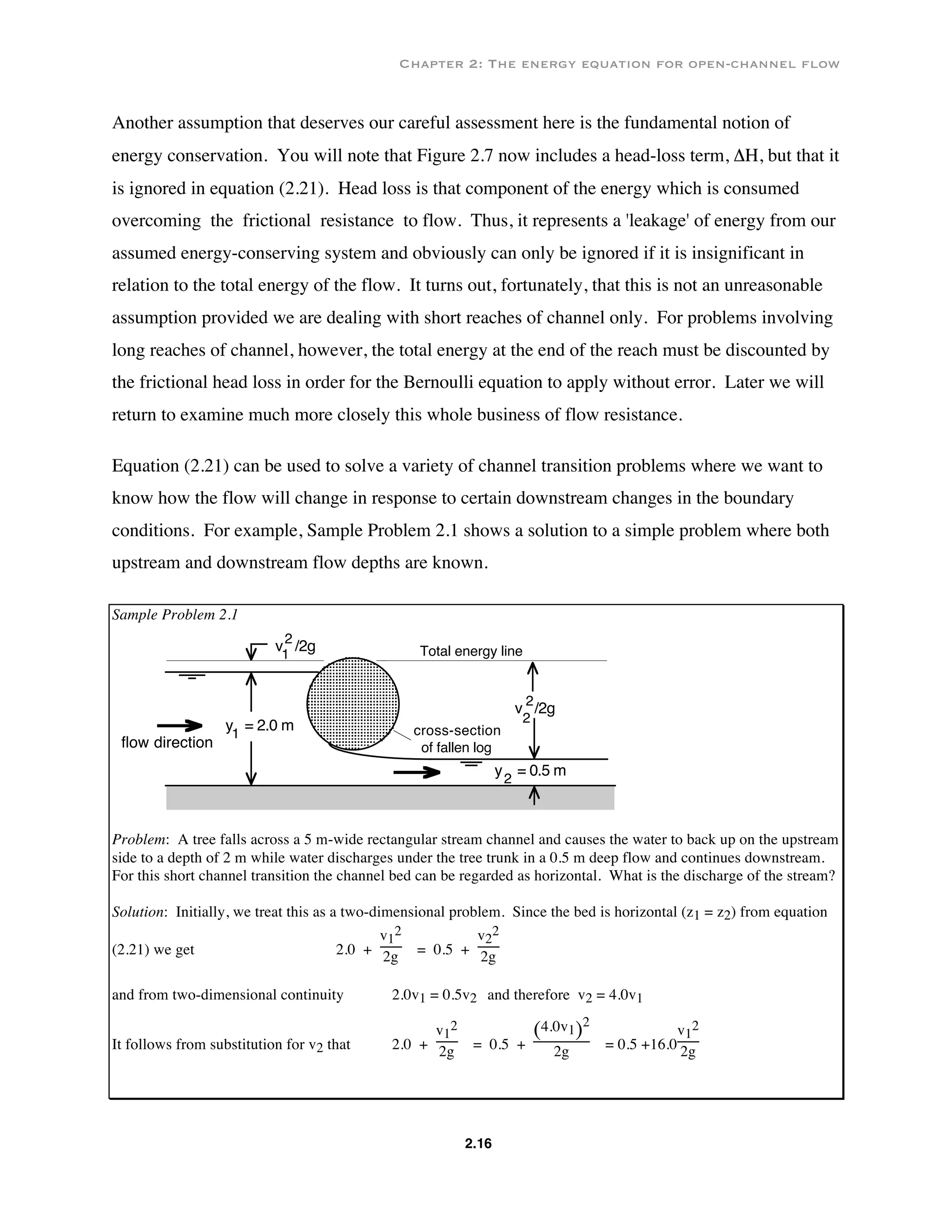 Chapter 2: The energy equation for open-channel flow
2.16
Another assumption that deserves our careful assessment here is the fundamental notion of
energy conservation. You will note that Figure 2.7 now includes a head-loss term, ΔH, but that it
is ignored in equation (2.21). Head loss is that component of the energy which is consumed
overcoming the frictional resistance to flow. Thus, it represents a 'leakage' of energy from our
assumed energy-conserving system and obviously can only be ignored if it is insignificant in
relation to the total energy of the flow. It turns out, fortunately, that this is not an unreasonable
assumption provided we are dealing with short reaches of channel only. For problems involving
long reaches of channel, however, the total energy at the end of the reach must be discounted by
the frictional head loss in order for the Bernoulli equation to apply without error. Later we will
return to examine much more closely this whole business of flow resistance.
Equation (2.21) can be used to solve a variety of channel transition problems where we want to
know how the flow will change in response to certain downstream changes in the boundary
conditions. For example, Sample Problem 2.1 shows a solution to a simple problem where both
upstream and downstream flow depths are known.
Sample Problem 2.1
v /2g1
2
v /2g
2
2
Total energy line
cross-section
of fallen logflow direction
y = 2.0 m1
y = 0.5 m
2
Problem: A tree falls across a 5 m-wide rectangular stream channel and causes the water to back up on the upstream
side to a depth of 2 m while water discharges under the tree trunk in a 0.5 m deep flow and continues downstream.
For this short channel transition the channel bed can be regarded as horizontal. What is the discharge of the stream?
Solution: Initially, we treat this as a two-dimensional problem. Since the bed is horizontal (z1 = z2) from equation
(2.21) we get 2.0 +
v1
2
2g = 0.5 +
v2
2
2g
and from two-dimensional continuity 2.0v1 = 0.5v2 and therefore v2 = 4.0v1
It follows from substitution for v2 that 2.0 +
v1
2
2g = 0.5 +
( )4.0v1
2
2g = 0.5 +16.0
v1
2
2g
 