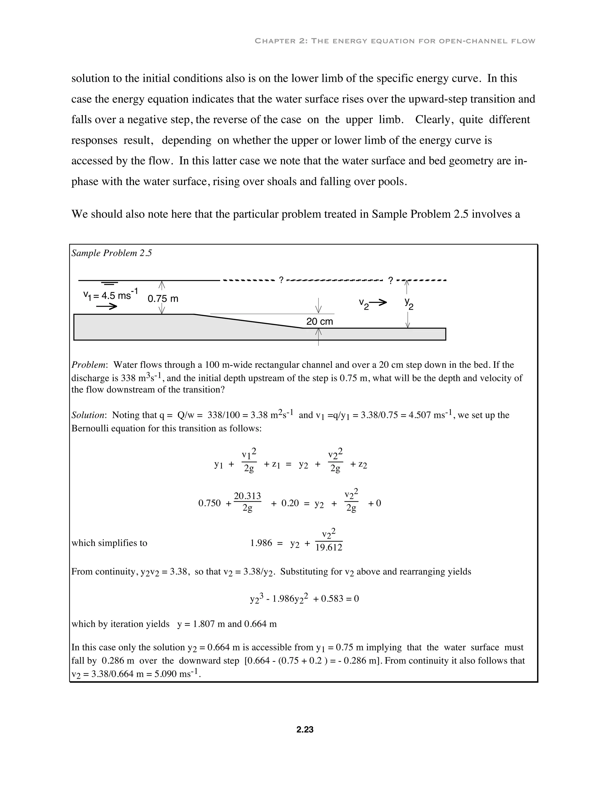 Chapter 2: The energy equation for open-channel flow
2.23
solution to the initial conditions also is on the lower limb of the specific energy curve. In this
case the energy equation indicates that the water surface rises over the upward-step transition and
falls over a negative step, the reverse of the case on the upper limb. Clearly, quite different
responses result, depending on whether the upper or lower limb of the energy curve is
accessed by the flow. In this latter case we note that the water surface and bed geometry are in-
phase with the water surface, rising over shoals and falling over pools.
We should also note here that the particular problem treated in Sample Problem 2.5 involves a
Sample Problem 2.5
?
20 cm
y
2
0.75 m v2
?
v1= 4.5 ms-1
Problem: Water flows through a 100 m-wide rectangular channel and over a 20 cm step down in the bed. If the
discharge is 338 m3s-1, and the initial depth upstream of the step is 0.75 m, what will be the depth and velocity of
the flow downstream of the transition?
Solution: Noting that q = Q/w = 338/100 = 3.38 m2s-1 and v1 =q/y1 = 3.38/0.75 = 4.507 ms-1, we set up the
Bernoulli equation for this transition as follows:
y1 +
v1
2
2g + z1 = y2 +
v2
2
2g + z2
0.750 +
20.313
2g + 0.20 = y2 +
v2
2
2g + 0
which simplifies to 1.986 = y2 +
v2
2
19.612
From continuity, y2v2 = 3.38, so that v2 = 3.38/y2. Substituting for v2 above and rearranging yields
y2
3 - 1.986y2
2 + 0.583 = 0
which by iteration yields y = 1.807 m and 0.664 m
In this case only the solution y2 = 0.664 m is accessible from y1 = 0.75 m implying that the water surface must
fall by 0.286 m over the downward step [0.664 - (0.75 + 0.2 ) = - 0.286 m]. From continuity it also follows that
v2 = 3.38/0.664 m = 5.090 ms-1.
 