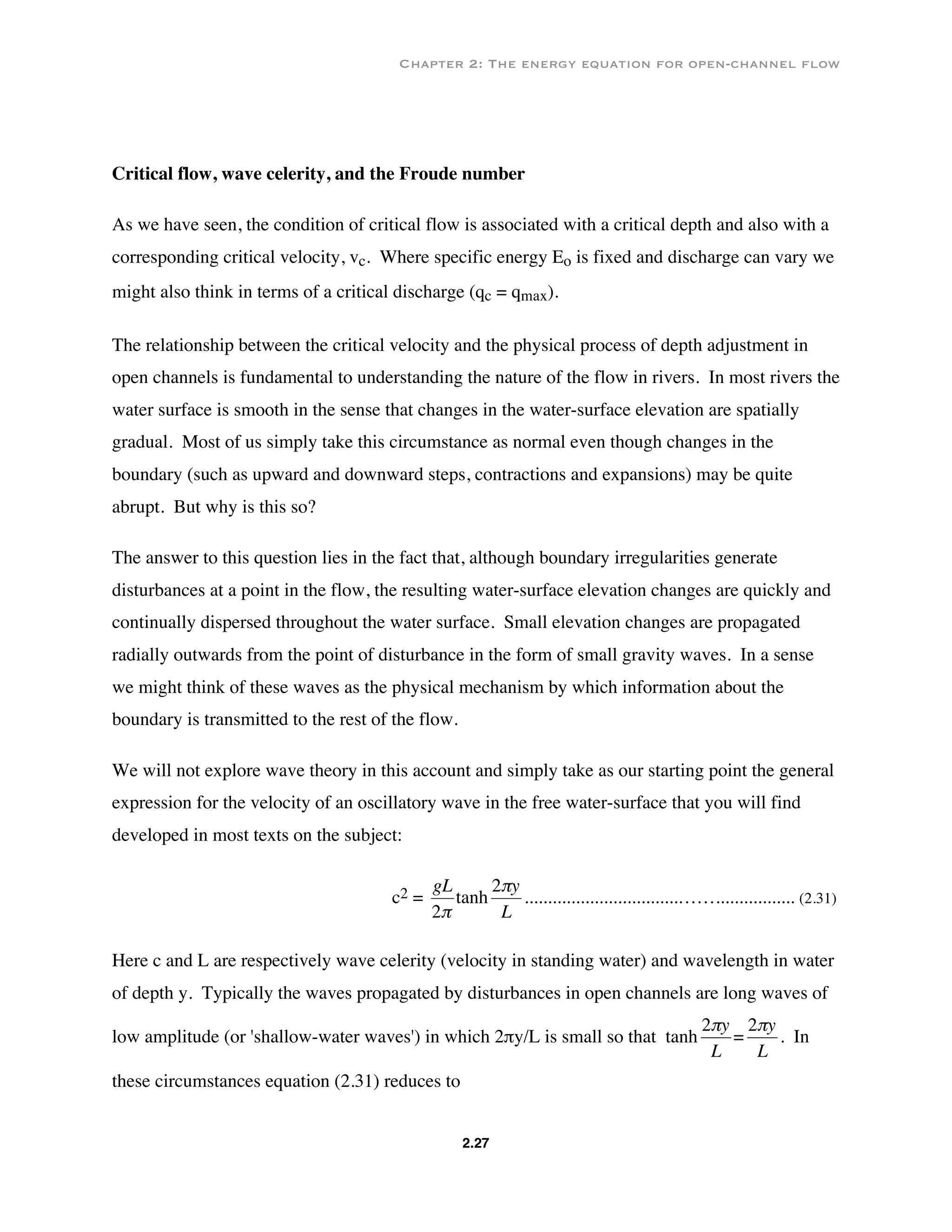 Chapter 2: The energy equation for open-channel flow
2.27
Critical flow, wave celerity, and the Froude number
As we have seen, the condition of critical flow is associated with a critical depth and also with a
corresponding critical velocity, vc. Where specific energy Eo is fixed and discharge can vary we
might also think in terms of a critical discharge (qc = qmax).
The relationship between the critical velocity and the physical process of depth adjustment in
open channels is fundamental to understanding the nature of the flow in rivers. In most rivers the
water surface is smooth in the sense that changes in the water-surface elevation are spatially
gradual. Most of us simply take this circumstance as normal even though changes in the
boundary (such as upward and downward steps, contractions and expansions) may be quite
abrupt. But why is this so?
The answer to this question lies in the fact that, although boundary irregularities generate
disturbances at a point in the flow, the resulting water-surface elevation changes are quickly and
continually dispersed throughout the water surface. Small elevation changes are propagated
radially outwards from the point of disturbance in the form of small gravity waves. In a sense
we might think of these waves as the physical mechanism by which information about the
boundary is transmitted to the rest of the flow.
We will not explore wave theory in this account and simply take as our starting point the general
expression for the velocity of an oscillatory wave in the free water-surface that you will find
developed in most texts on the subject:
c2 =
€
gL
2π
tanh
€
2πy
L
.................................……................. (2.31)
Here c and L are respectively wave celerity (velocity in standing water) and wavelength in water
of depth y. Typically the waves propagated by disturbances in open channels are long waves of
low amplitude (or 'shallow-water waves') in which 2πy/L is small so that tanh
€
2πy
L
=
€
2πy
L
. In
these circumstances equation (2.31) reduces to
 