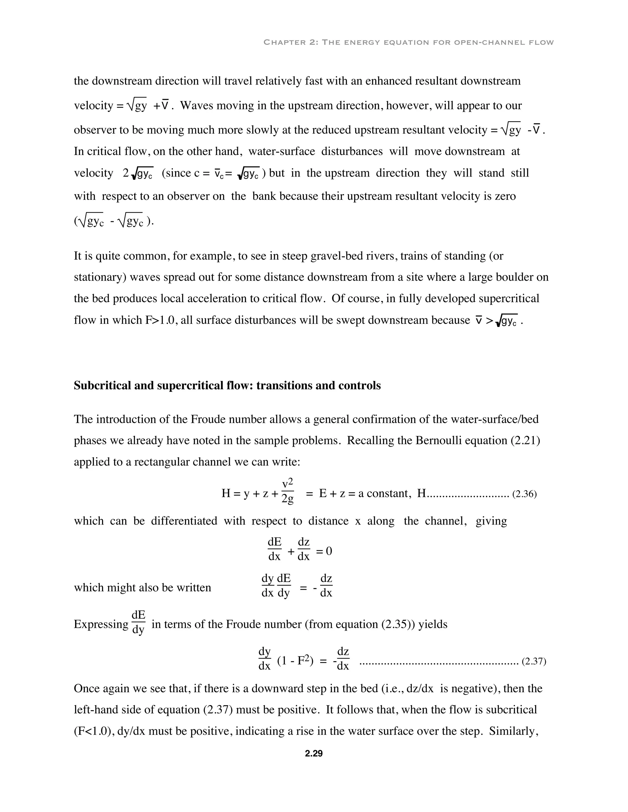 Chapter 2: The energy equation for open-channel flow
2.29
the downstream direction will travel relatively fast with an enhanced resultant downstream
velocity = gy +V . Waves moving in the upstream direction, however, will appear to our
observer to be moving much more slowly at the reduced upstream resultant velocity = gy -V .
In critical flow, on the other hand, water-surface disturbances will move downstream at
velocity 2 gyc (since c = vc = gyc ) but in the upstream direction they will stand still
with respect to an observer on the bank because their upstream resultant velocity is zero
( gyc - gyc ).
It is quite common, for example, to see in steep gravel-bed rivers, trains of standing (or
stationary) waves spread out for some distance downstream from a site where a large boulder on
the bed produces local acceleration to critical flow. Of course, in fully developed supercritical
flow in which F>1.0, all surface disturbances will be swept downstream because v > gyc .
Subcritical and supercritical flow: transitions and controls
The introduction of the Froude number allows a general confirmation of the water-surface/bed
phases we already have noted in the sample problems. Recalling the Bernoulli equation (2.21)
applied to a rectangular channel we can write:
H = y + z +
v2
2g = E + z = a constant, H........................... (2.36)
which can be differentiated with respect to distance x along the channel, giving
dE
dx +
dz
dx = 0
which might also be written
dy
dx
dE
dy = -
dz
dx
Expressing
dE
dy in terms of the Froude number (from equation (2.35)) yields
dy
dx (1 - F2) = -
dz
dx .................................................... (2.37)
Once again we see that, if there is a downward step in the bed (i.e., dz/dx is negative), then the
left-hand side of equation (2.37) must be positive. It follows that, when the flow is subcritical
(F<1.0), dy/dx must be positive, indicating a rise in the water surface over the step. Similarly,
 