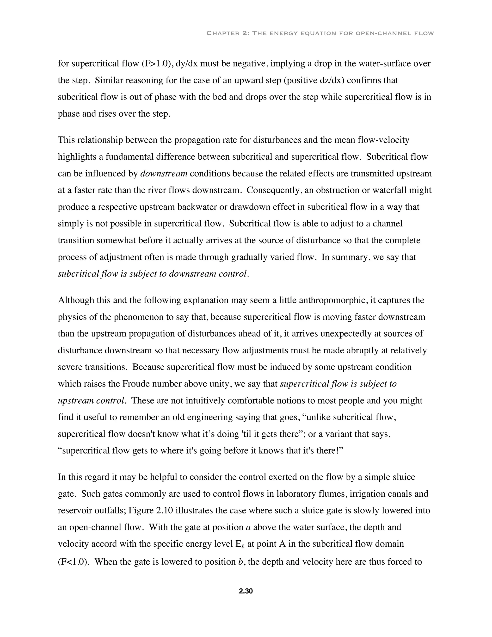 Chapter 2: The energy equation for open-channel flow
2.30
for supercritical flow (F>1.0), dy/dx must be negative, implying a drop in the water-surface over
the step. Similar reasoning for the case of an upward step (positive dz/dx) confirms that
subcritical flow is out of phase with the bed and drops over the step while supercritical flow is in
phase and rises over the step.
This relationship between the propagation rate for disturbances and the mean flow-velocity
highlights a fundamental difference between subcritical and supercritical flow. Subcritical flow
can be influenced by downstream conditions because the related effects are transmitted upstream
at a faster rate than the river flows downstream. Consequently, an obstruction or waterfall might
produce a respective upstream backwater or drawdown effect in subcritical flow in a way that
simply is not possible in supercritical flow. Subcritical flow is able to adjust to a channel
transition somewhat before it actually arrives at the source of disturbance so that the complete
process of adjustment often is made through gradually varied flow. In summary, we say that
subcritical flow is subject to downstream control.
Although this and the following explanation may seem a little anthropomorphic, it captures the
physics of the phenomenon to say that, because supercritical flow is moving faster downstream
than the upstream propagation of disturbances ahead of it, it arrives unexpectedly at sources of
disturbance downstream so that necessary flow adjustments must be made abruptly at relatively
severe transitions. Because supercritical flow must be induced by some upstream condition
which raises the Froude number above unity, we say that supercritical flow is subject to
upstream control. These are not intuitively comfortable notions to most people and you might
find it useful to remember an old engineering saying that goes, “unlike subcritical flow,
supercritical flow doesn't know what it’s doing 'til it gets there”; or a variant that says,
“supercritical flow gets to where it's going before it knows that it's there!”
In this regard it may be helpful to consider the control exerted on the flow by a simple sluice
gate. Such gates commonly are used to control flows in laboratory flumes, irrigation canals and
reservoir outfalls; Figure 2.10 illustrates the case where such a sluice gate is slowly lowered into
an open-channel flow. With the gate at position a above the water surface, the depth and
velocity accord with the specific energy level Ea at point A in the subcritical flow domain
(F<1.0). When the gate is lowered to position b, the depth and velocity here are thus forced to
 