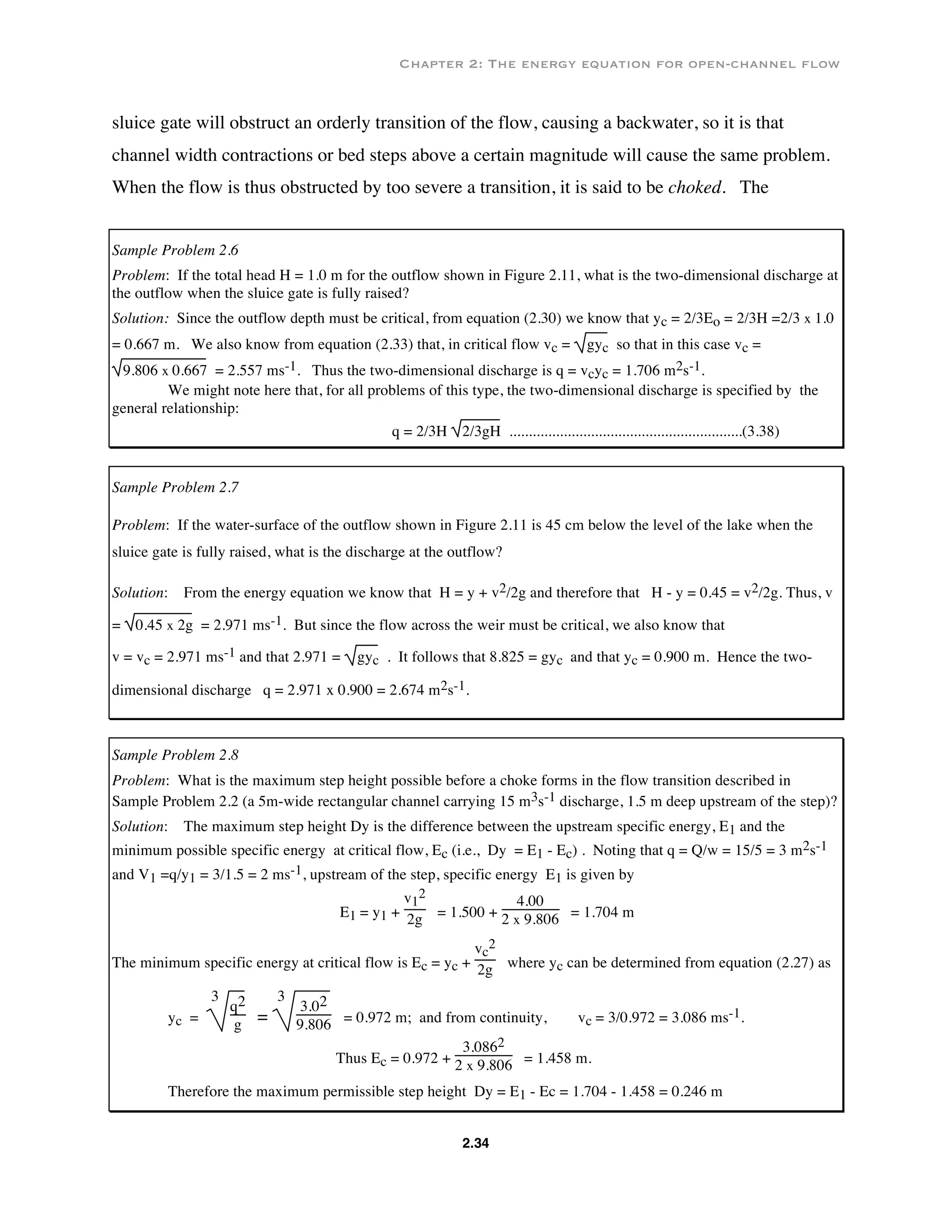 Chapter 2: The energy equation for open-channel flow
2.34
sluice gate will obstruct an orderly transition of the flow, causing a backwater, so it is that
channel width contractions or bed steps above a certain magnitude will cause the same problem.
When the flow is thus obstructed by too severe a transition, it is said to be choked. The
Sample Problem 2.6
Problem: If the total head H = 1.0 m for the outflow shown in Figure 2.11, what is the two-dimensional discharge at
the outflow when the sluice gate is fully raised?
Solution: Since the outflow depth must be critical, from equation (2.30) we know that yc = 2/3Eo = 2/3H =2/3 x 1.0
= 0.667 m. We also know from equation (2.33) that, in critical flow vc = gyc so that in this case vc =
9.806 x 0.667 = 2.557 ms-1. Thus the two-dimensional discharge is q = vcyc = 1.706 m2s-1.
We might note here that, for all problems of this type, the two-dimensional discharge is specified by the
general relationship:
q = 2/3H 2/3gH ............................................................(3.38)
Sample Problem 2.7
Problem: If the water-surface of the outflow shown in Figure 2.11 is 45 cm below the level of the lake when the
sluice gate is fully raised, what is the discharge at the outflow?
Solution: From the energy equation we know that H = y + v2/2g and therefore that H - y = 0.45 = v2/2g. Thus, v
= 0.45 x 2g = 2.971 ms-1. But since the flow across the weir must be critical, we also know that
v = vc = 2.971 ms-1 and that 2.971 = gyc . It follows that 8.825 = gyc and that yc = 0.900 m. Hence the two-
dimensional discharge q = 2.971 x 0.900 = 2.674 m2s-1.
Sample Problem 2.8
Problem: What is the maximum step height possible before a choke forms in the flow transition described in
Sample Problem 2.2 (a 5m-wide rectangular channel carrying 15 m3s-1 discharge, 1.5 m deep upstream of the step)?
Solution: The maximum step height Dy is the difference between the upstream specific energy, E1 and the
minimum possible specific energy at critical flow, Ec (i.e., Dy = E1 - Ec) . Noting that q = Q/w = 15/5 = 3 m2s-1
and V1 =q/y1 = 3/1.5 = 2 ms-1, upstream of the step, specific energy E1 is given by
E1 = y1 +
v1
2
2g = 1.500 +
4.00
2 x 9.806 = 1.704 m
The minimum specific energy at critical flow is Ec = yc +
vc
2
2g where yc can be determined from equation (2.27) as
yc =
3
q2
g =
3
3.02
9.806 = 0.972 m; and from continuity, vc = 3/0.972 = 3.086 ms-1.
Thus Ec = 0.972 +
3.0862
2 x 9.806 = 1.458 m.
Therefore the maximum permissible step height Dy = E1 - Ec = 1.704 - 1.458 = 0.246 m
 