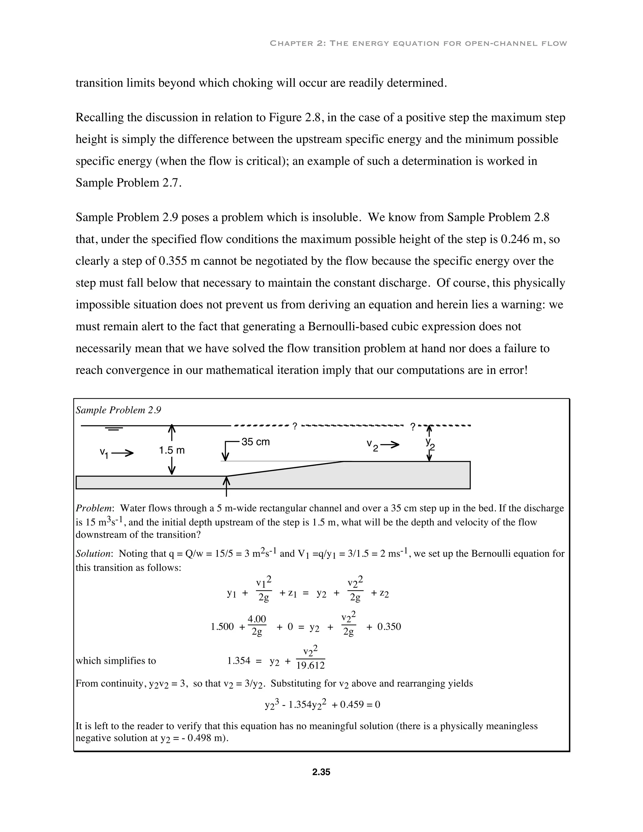 Chapter 2: The energy equation for open-channel flow
2.35
transition limits beyond which choking will occur are readily determined.
Recalling the discussion in relation to Figure 2.8, in the case of a positive step the maximum step
height is simply the difference between the upstream specific energy and the minimum possible
specific energy (when the flow is critical); an example of such a determination is worked in
Sample Problem 2.7.
Sample Problem 2.9 poses a problem which is insoluble. We know from Sample Problem 2.8
that, under the specified flow conditions the maximum possible height of the step is 0.246 m, so
clearly a step of 0.355 m cannot be negotiated by the flow because the specific energy over the
step must fall below that necessary to maintain the constant discharge. Of course, this physically
impossible situation does not prevent us from deriving an equation and herein lies a warning: we
must remain alert to the fact that generating a Bernoulli-based cubic expression does not
necessarily mean that we have solved the flow transition problem at hand nor does a failure to
reach convergence in our mathematical iteration imply that our computations are in error!
Sample Problem 2.9
?
35 cm y
21.5 m
v
2v1
?
Problem: Water flows through a 5 m-wide rectangular channel and over a 35 cm step up in the bed. If the discharge
is 15 m3s-1, and the initial depth upstream of the step is 1.5 m, what will be the depth and velocity of the flow
downstream of the transition?
Solution: Noting that q = Q/w = 15/5 = 3 m2s-1 and V1 =q/y1 = 3/1.5 = 2 ms-1, we set up the Bernoulli equation for
this transition as follows:
y1 +
v1
2
2g + z1 = y2 +
v2
2
2g + z2
1.500 +
4.00
2g + 0 = y2 +
v2
2
2g + 0.350
which simplifies to 1.354 = y2 +
v2
2
19.612
From continuity, y2v2 = 3, so that v2 = 3/y2. Substituting for v2 above and rearranging yields
y2
3 - 1.354y2
2 + 0.459 = 0
It is left to the reader to verify that this equation has no meaningful solution (there is a physically meaningless
negative solution at y2 = - 0.498 m).
 