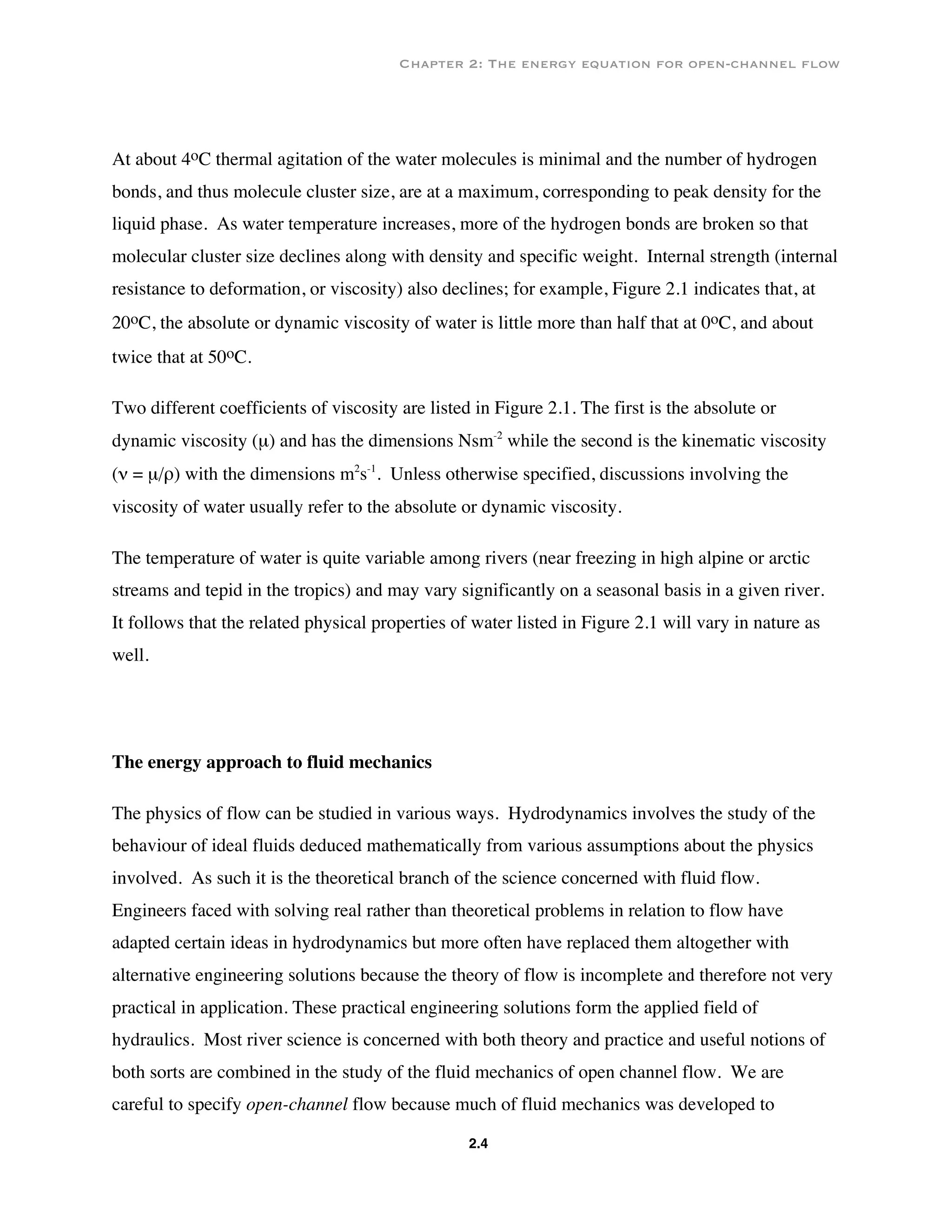 Chapter 2: The energy equation for open-channel flow
2.4
At about 4oC thermal agitation of the water molecules is minimal and the number of hydrogen
bonds, and thus molecule cluster size, are at a maximum, corresponding to peak density for the
liquid phase. As water temperature increases, more of the hydrogen bonds are broken so that
molecular cluster size declines along with density and specific weight. Internal strength (internal
resistance to deformation, or viscosity) also declines; for example, Figure 2.1 indicates that, at
20oC, the absolute or dynamic viscosity of water is little more than half that at 0oC, and about
twice that at 50oC.
Two different coefficients of viscosity are listed in Figure 2.1. The first is the absolute or
dynamic viscosity (µ) and has the dimensions Nsm-2
while the second is the kinematic viscosity
(ν = µ/ρ) with the dimensions m2
s-1
. Unless otherwise specified, discussions involving the
viscosity of water usually refer to the absolute or dynamic viscosity.
The temperature of water is quite variable among rivers (near freezing in high alpine or arctic
streams and tepid in the tropics) and may vary significantly on a seasonal basis in a given river.
It follows that the related physical properties of water listed in Figure 2.1 will vary in nature as
well.
The energy approach to fluid mechanics
The physics of flow can be studied in various ways. Hydrodynamics involves the study of the
behaviour of ideal fluids deduced mathematically from various assumptions about the physics
involved. As such it is the theoretical branch of the science concerned with fluid flow.
Engineers faced with solving real rather than theoretical problems in relation to flow have
adapted certain ideas in hydrodynamics but more often have replaced them altogether with
alternative engineering solutions because the theory of flow is incomplete and therefore not very
practical in application. These practical engineering solutions form the applied field of
hydraulics. Most river science is concerned with both theory and practice and useful notions of
both sorts are combined in the study of the fluid mechanics of open channel flow. We are
careful to specify open-channel flow because much of fluid mechanics was developed to
 