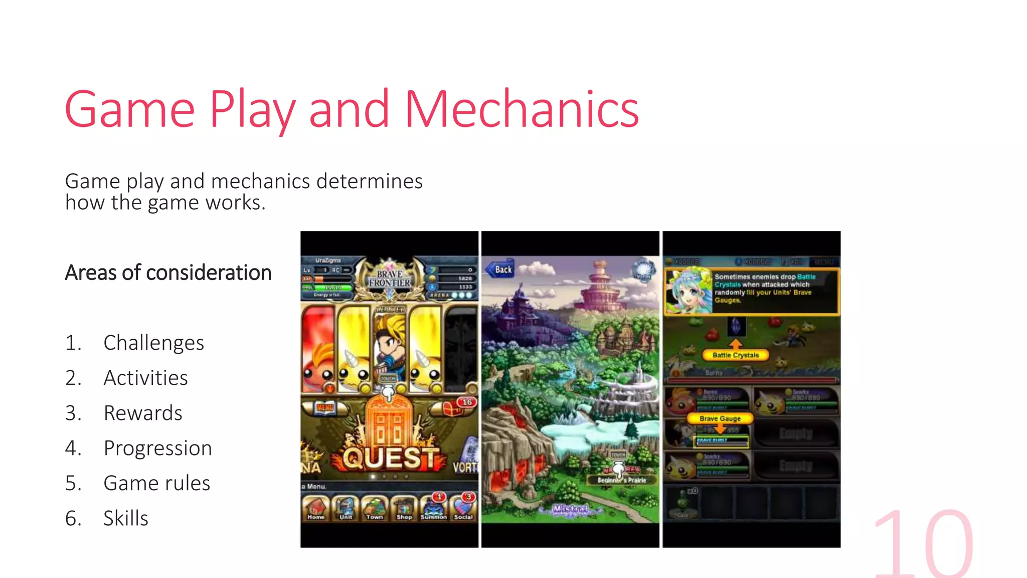 Game Play and Mechanics
Game play and mechanics determines
how the game works.
Areas of consideration
1. Challenges
2. Activities
3. Rewards
4. Progression
5. Game rules
6. Skills
 