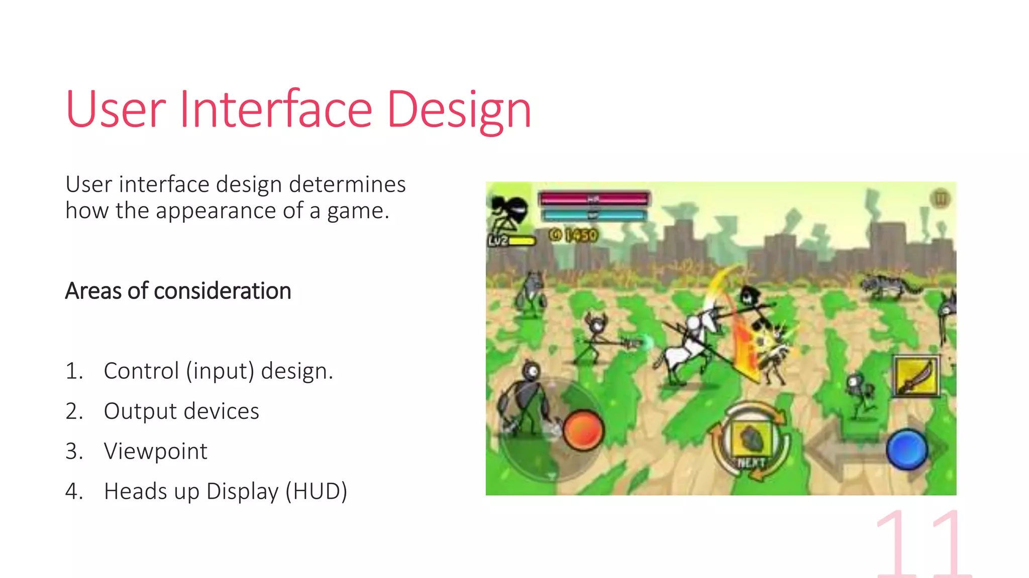 User Interface Design
User interface design determines
how the appearance of a game.
Areas of consideration
1. Control (input) design.
2. Output devices
3. Viewpoint
4. Heads up Display (HUD)
 
