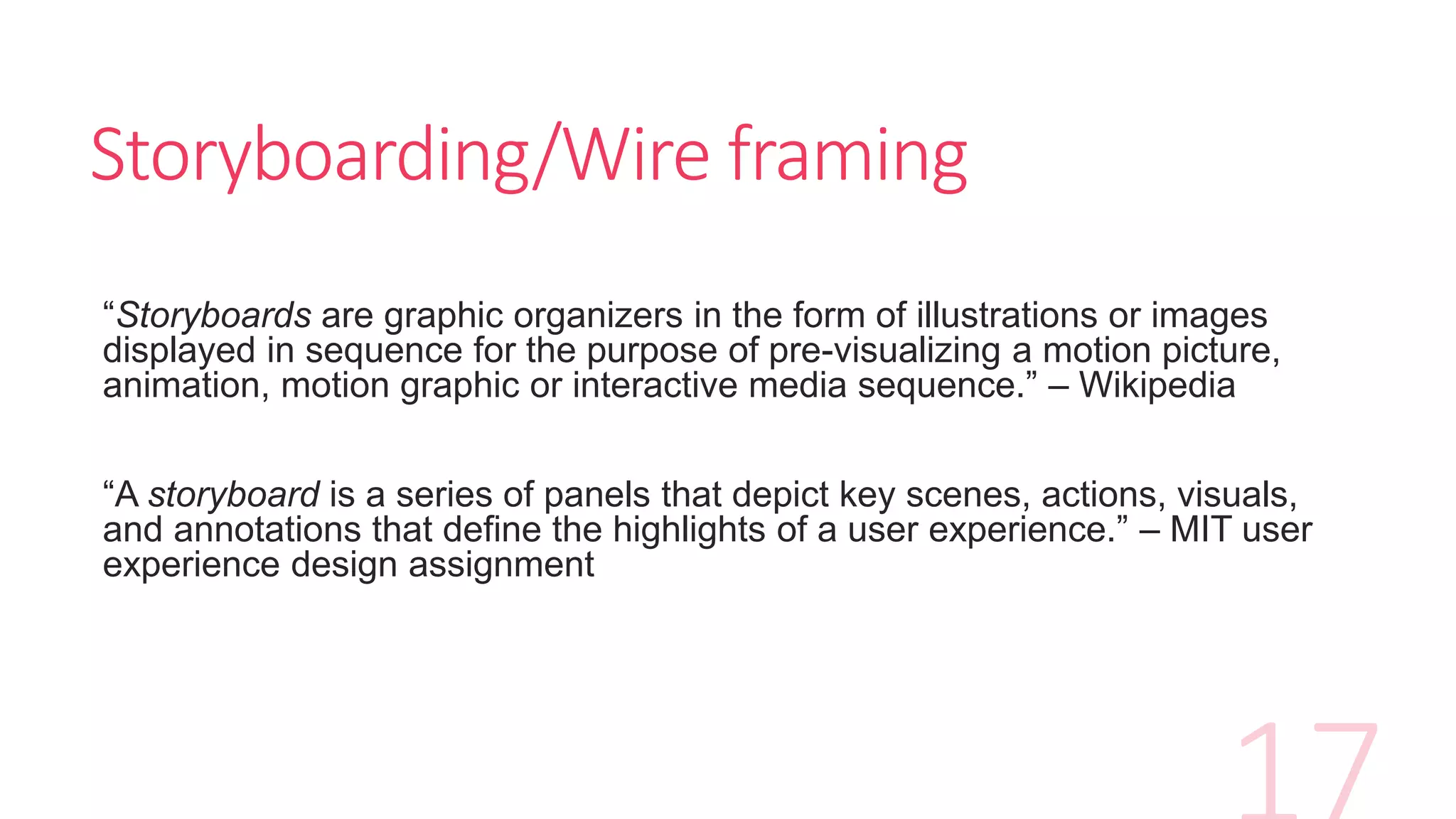 Storyboarding/Wire framing
“Storyboards are graphic organizers in the form of illustrations or images
displayed in sequence for the purpose of pre-visualizing a motion picture,
animation, motion graphic or interactive media sequence.” – Wikipedia
“A storyboard is a series of panels that depict key scenes, actions, visuals,
and annotations that define the highlights of a user experience.” – MIT user
experience design assignment
 